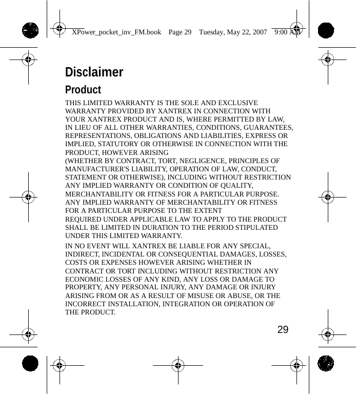                 XPower_pocket_inv_FM.book  Page 29  Tuesday, May 22, 2007  9:00 AM    Disclaimer Product THIS LIMITED WARRANTY IS THE SOLE AND EXCLUSIVE WARRANTY PROVIDED BY XANTREX IN CONNECTION WITH YOUR XANTREX PRODUCT AND IS, WHERE PERMITTED BY LAW, IN LIEU OF ALL OTHER WARRANTIES, CONDITIONS, GUARANTEES, REPRESENTATIONS, OBLIGATIONS AND LIABILITIES, EXPRESS OR IMPLIED, STATUTORY OR OTHERWISE IN CONNECTION WITH THE PRODUCT, HOWEVER ARISING (WHETHER BY CONTRACT, TORT, NEGLIGENCE, PRINCIPLES OF MANUFACTURER'S LIABILITY, OPERATION OF LAW, CONDUCT, STATEMENT OR OTHERWISE), INCLUDING WITHOUT RESTRICTION ANY IMPLIED WARRANTY OR CONDITION OF QUALITY, MERCHANTABILITY OR FITNESS FOR A PARTICULAR PURPOSE.  ANY IMPLIED WARRANTY OF MERCHANTABILITY OR FITNESS FOR A PARTICULAR PURPOSE TO THE EXTENT REQUIRED UNDER APPLICABLE LAW TO APPLY TO THE PRODUCT SHALL BE LIMITED IN DURATION TO THE PERIOD STIPULATED UNDER THIS LIMITED WARRANTY. IN NO EVENT WILL XANTREX BE LIABLE FOR ANY SPECIAL, INDIRECT, INCIDENTAL OR CONSEQUENTIAL DAMAGES, LOSSES, COSTS OR EXPENSES HOWEVER ARISING WHETHER IN CONTRACT OR TORT INCLUDING WITHOUT RESTRICTION ANY ECONOMIC LOSSES OF ANY KIND, ANY LOSS OR DAMAGE TO PROPERTY, ANY PERSONAL INJURY, ANY DAMAGE OR INJURY ARISING FROM OR AS A RESULT OF MISUSE OR ABUSE, OR THE INCORRECT INSTALLATION, INTEGRATION OR OPERATION OF THE PRODUCT.  29    