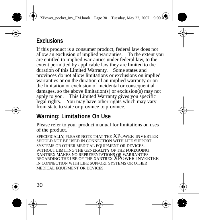                 XPower_pocket_inv_FM.book  Page 30  Tuesday, May 22, 2007  9:00 AM    Exclusions If this product is a consumer product, federal law does not allow an exclusion of implied warranties.    To the extent you are entitled to implied warranties under federal law, to the extent permitted by applicable law they are limited to the duration of this Limited Warranty.    Some states and provinces do not allow limitations or exclusions on implied warranties or on the duration of an implied warranty or on the limitation or exclusion of incidental or consequential damages, so the above limitation(s) or exclusion(s) may not apply to you.    This Limited Warranty gives you specific legal rights.    You may have other rights which may vary from state to state or province to province.  Warning: Limitations On Use Please refer to your product manual for limitations on uses of the product. SPECIFICALLY, PLEASE NOTE THAT THE XPOWER INVERTER SHOULD NOT BE USED IN CONNECTION WITH LIFE SUPPORT SYSTEMS OR OTHER MEDICAL EQUIPMENT OR DEVICES. WITHOUT LIMITING THE GENERALITY OF THE FOREGOING, XANTREX MAKES NO REPRESENTATIONS OR WARRANTIES REGARDING THE USE OF THE XANTREX XPOWER INVERTER IN CONNECTION WITH LIFE SUPPORT SYSTEMS OR OTHER MEDICAL EQUIPMENT OR DEVICES.   30    