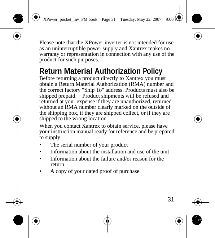                 XPower_pocket_inv_FM.book  Page 31  Tuesday, May 22, 2007  9:00 AM    Please note that the XPower inverter is not intended for use as an uninterruptible power supply and Xantrex makes no warranty or representation in connection with any use of the product for such purposes.  Return Material Authorization Policy Before returning a product directly to Xantrex you must obtain a Return Material Authorization (RMA) number and the correct factory "Ship To" address. Products must also be shipped prepaid.  Product shipments will be refused and returned at your expense if they are unauthorized, returned without an RMA number clearly marked on the outside of the shipping box, if they are shipped collect, or if they are shipped to the wrong location. When you contact Xantrex to obtain service, please have your instruction manual ready for reference and be prepared to supply: &bull;  The serial number of your product &bull;  Information about the installation and use of the unit &bull;  Information about the failure and/or reason for the return &bull;  A copy of your dated proof of purchase     31    