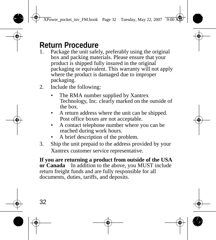                 XPower_pocket_inv_FM.book  Page 32  Tuesday, May 22, 2007  9:00 AM    Return Procedure 1.  Package the unit safely, preferably using the original box and packing materials. Please ensure that your product is shipped fully insured in the original packaging or equivalent. This warranty will not apply where the product is damaged due to improper packaging. 2. Include the following: &bull;  The RMA number supplied by Xantrex Technology, Inc. clearly marked on the outside of the box. &bull;  A return address where the unit can be shipped. Post office boxes are not acceptable. &bull;  A contact telephone number where you can be reached during work hours. &bull;  A brief description of the problem. 3.  Ship the unit prepaid to the address provided by your Xantrex customer service representative. If you are returning a product from outside of the USA or Canada    In addition to the above, you MUST include return freight funds and are fully responsible for all documents, duties, tariffs, and deposits.    32    