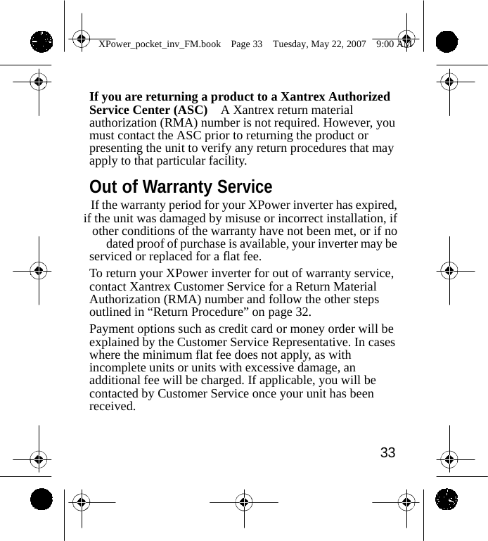                 XPower_pocket_inv_FM.book  Page 33  Tuesday, May 22, 2007  9:00 AM    If you are returning a product to a Xantrex Authorized Service Center (ASC)    A Xantrex return material authorization (RMA) number is not required. However, you must contact the ASC prior to returning the product or presenting the unit to verify any return procedures that may apply to that particular facility.  Out of Warranty Service If the warranty period for your XPower inverter has expired, if the unit was damaged by misuse or incorrect installation, if other conditions of the warranty have not been met, or if no dated proof of purchase is available, your inverter may be serviced or replaced for a flat fee. To return your XPower inverter for out of warranty service, contact Xantrex Customer Service for a Return Material Authorization (RMA) number and follow the other steps outlined in &ldquo;Return Procedure&rdquo; on page 32. Payment options such as credit card or money order will be explained by the Customer Service Representative. In cases where the minimum flat fee does not apply, as with incomplete units or units with excessive damage, an additional fee will be charged. If applicable, you will be contacted by Customer Service once your unit has been received.   33    