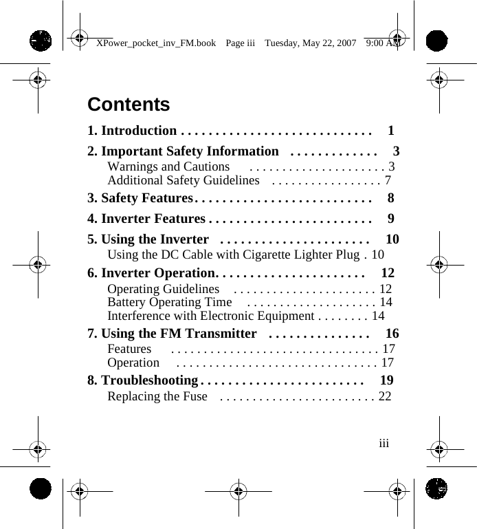                 XPower_pocket_inv_FM.book  Page iii  Tuesday, May 22, 2007  9:00 AM    Contents  1. Introduction . . . . . . . . . . . . . . . . . . . . . . . . . . . .  1 2. Important Safety Information  . . . . . . . . . . . . .  3 Warnings and Cautions   . . . . . . . . . . . . . . . . . . . . . 3 Additional Safety Guidelines  . . . . . . . . . . . . . . . . . 7 3. Safety Features . . . . . . . . . . . . . . . . . . . . . . . . . .  8 4. Inverter Features . . . . . . . . . . . . . . . . . . . . . . . .  9 5. Using the Inverter  . . . . . . . . . . . . . . . . . . . . . .  10 Using the DC Cable with Cigarette Lighter Plug . 10 6. Inverter Operation. . . . . . . . . . . . . . . . . . . . . .  12 Operating Guidelines  . . . . . . . . . . . . . . . . . . . . . . 12 Battery Operating Time  . . . . . . . . . . . . . . . . . . . . 14 Interference with Electronic Equipment . . . . . . . . 14 7. Using the FM Transmitter  . . . . . . . . . . . . . . .  16 Features   . . . . . . . . . . . . . . . . . . . . . . . . . . . . . . . . 17 Operation   . . . . . . . . . . . . . . . . . . . . . . . . . . . . . . . 17 8. Troubleshooting . . . . . . . . . . . . . . . . . . . . . . . .  19 Replacing the Fuse  . . . . . . . . . . . . . . . . . . . . . . . . 22   iii    