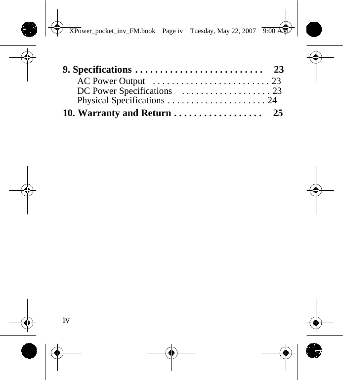                 XPower_pocket_inv_FM.book  Page iv  Tuesday, May 22, 2007  9:00 AM    9. Specifications . . . . . . . . . . . . . . . . . . . . . . . . . .  23 AC Power Output  . . . . . . . . . . . . . . . . . . . . . . . . . 23 DC Power Specifications  . . . . . . . . . . . . . . . . . . . 23 Physical Specifications . . . . . . . . . . . . . . . . . . . . . 24 10. Warranty and Return . . . . . . . . . . . . . . . . . .  25                     iv    