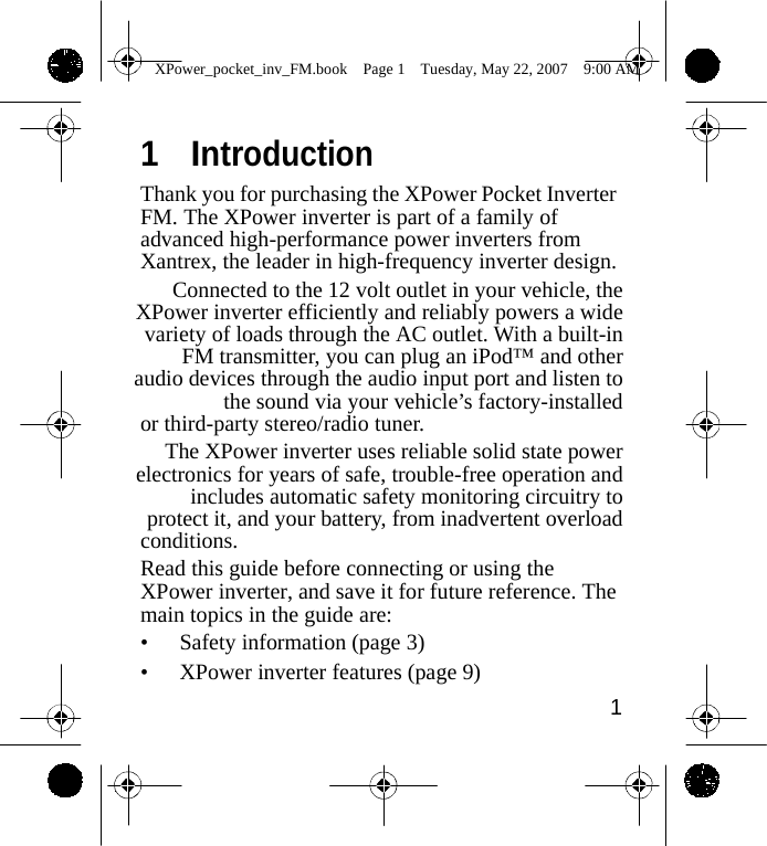                 XPower_pocket_inv_FM.book  Page 1  Tuesday, May 22, 2007  9:00 AM   1  Introduction Thank you for purchasing the XPower Pocket Inverter FM. The XPower inverter is part of a family of advanced high-performance power inverters from Xantrex, the leader in high-frequency inverter design. Connected to the 12 volt outlet in your vehicle, the XPower inverter efficiently and reliably powers a wide variety of loads through the AC outlet. With a built-in FM transmitter, you can plug an iPod&trade; and other audio devices through the audio input port and listen to the sound via your vehicle&rsquo;s factory-installed or third-party stereo/radio tuner. The XPower inverter uses reliable solid state power electronics for years of safe, trouble-free operation and includes automatic safety monitoring circuitry to protect it, and your battery, from inadvertent overload conditions. Read this guide before connecting or using the XPower inverter, and save it for future reference. The main topics in the guide are: &bull; Safety information (page 3) &bull; XPower inverter features (page 9) 1    