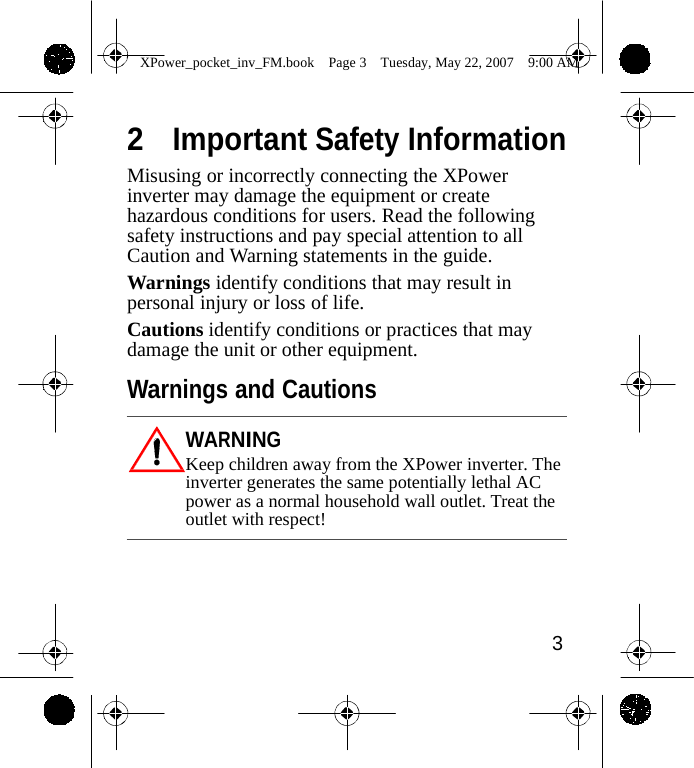                 XPower_pocket_inv_FM.book  Page 3  Tuesday, May 22, 2007  9:00 AM   2  Important Safety Information Misusing or incorrectly connecting the XPower inverter may damage the equipment or create hazardous conditions for users. Read the following safety instructions and pay special attention to all Caution and Warning statements in the guide. Warnings identify conditions that may result in personal injury or loss of life. Cautions identify conditions or practices that may damage the unit or other equipment.  Warnings and Cautions  WARNING Keep children away from the XPower inverter. The inverter generates the same potentially lethal AC power as a normal household wall outlet. Treat the outlet with respect!      3    
