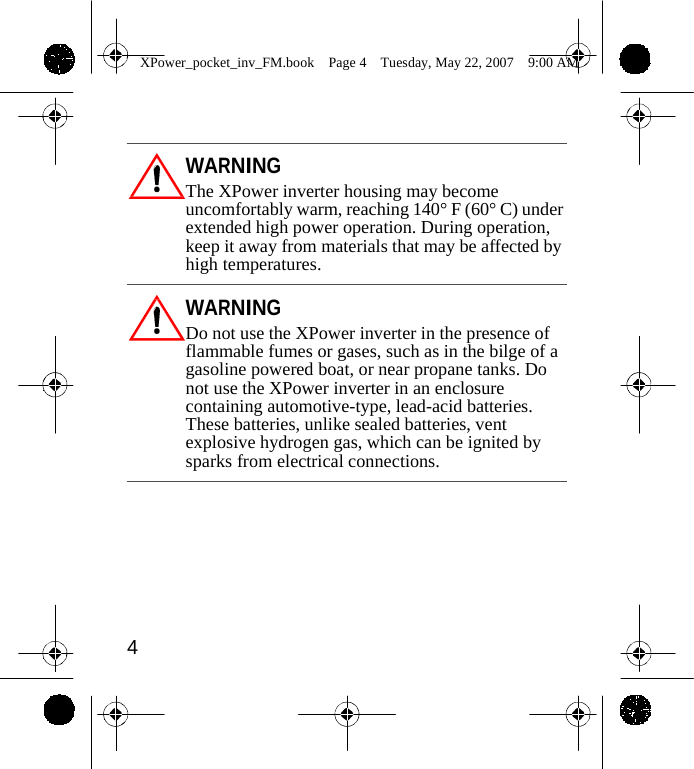                 XPower_pocket_inv_FM.book  Page 4  Tuesday, May 22, 2007  9:00 AM     WARNING The XPower inverter housing may become uncomfortably warm, reaching 140&deg; F (60&deg; C) under extended high power operation. During operation, keep it away from materials that may be affected by high temperatures.  WARNING Do not use the XPower inverter in the presence of flammable fumes or gases, such as in the bilge of a gasoline powered boat, or near propane tanks. Do not use the XPower inverter in an enclosure containing automotive-type, lead-acid batteries. These batteries, unlike sealed batteries, vent explosive hydrogen gas, which can be ignited by sparks from electrical connections.         4    