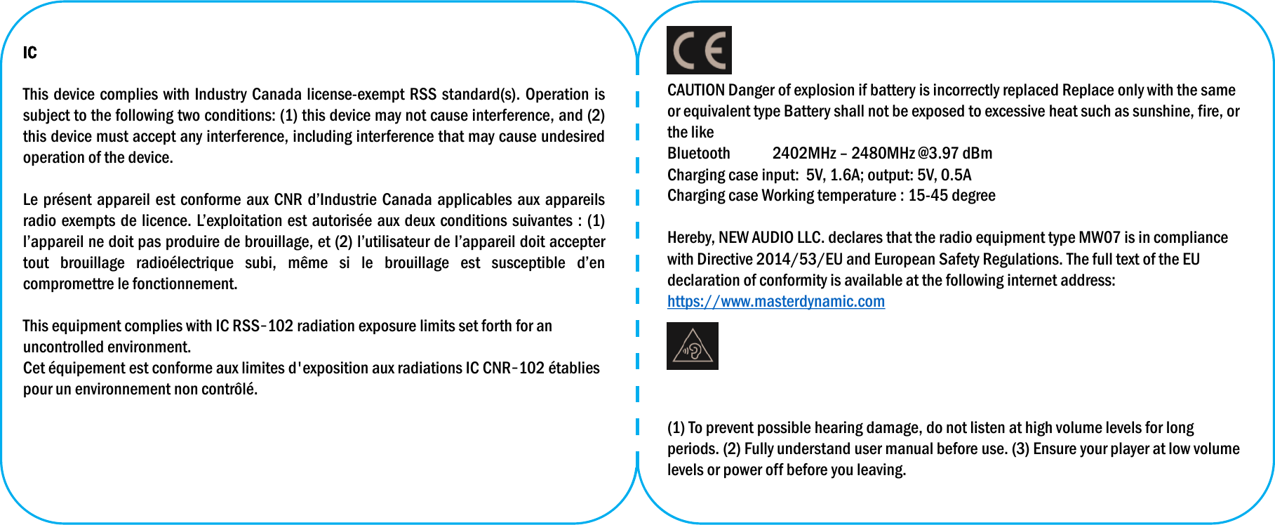 CAUTION Danger of explosion if battery is incorrectly replaced Replace only with the same or equivalent type Battery shall not be exposed to excessive heat such as sunshine, fire, or the likeBluetooth 2402MHz –2480MHz @3.97 dBmCharging case input:  5V, 1.6A; output: 5V, 0.5ACharging case Working temperature : 15-45 degree Hereby, NEW AUDIO LLC. declares that the radio equipment type MW07 is in compliance with Directive 2014/53/EU and European Safety Regulations. The full text of the EU declaration of conformity is available at the following internet address: https://www.masterdynamic.com(1) To prevent possible hearing damage, do not listen at high volume levels for long periods. (2) Fully understand user manual before use. (3) Ensure your player at low volume levels or power off before you leaving. ICThis device complies with Industry Canada license-exempt RSS standard(s). Operation issubject to the following two conditions: (1) this device may not cause interference, and (2)this device must accept any interference, including interference that may cause undesiredoperation of the device.Le présent appareil est conforme aux CNR d’Industrie Canada applicables aux appareilsradio exempts de licence. L’exploitation est autorisée aux deux conditions suivantes : (1)l’appareil ne doit pas produire de brouillage, et (2) l’utilisateur de l’appareil doit acceptertout brouillage radioélectrique subi, même si le brouillage est susceptible d’encompromettre le fonctionnement.This equipment complies with IC RSS‐102 radiation exposure limits set forth for an uncontrolled environment. Cet équipement est conforme aux limites d&apos;exposition aux radiations IC CNR‐102 établiespour un environnement non contrôlé.