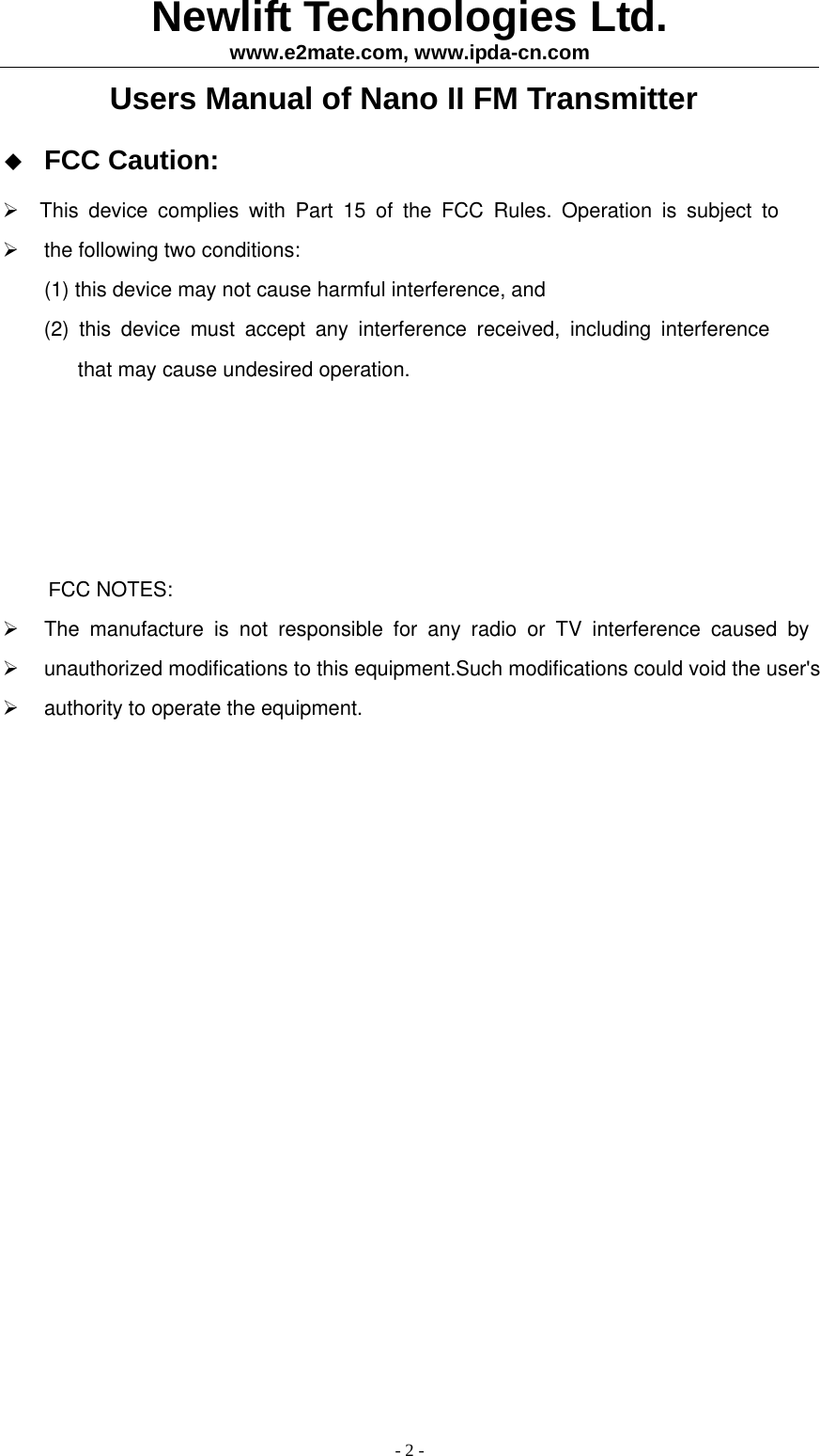 Newlift Technologies Ltd. www.e2mate.com, www.ipda-cn.com - 2 - Users Manual of Nano II FM Transmitter  FCC Caution:  This device complies with Part 15 of the FCC Rules. Operation is subject to   the following two conditions:(1)this device may not cause harmful interference, and   (2) this device must accept any interference received, including interference               that may cause undesired operation.     FCC NOTES:  The manufacture is not responsible for any radio or TV interference caused by  unauthorized modifications to this equipment.Such modifications could void the user's   authority to operate the equipment.    