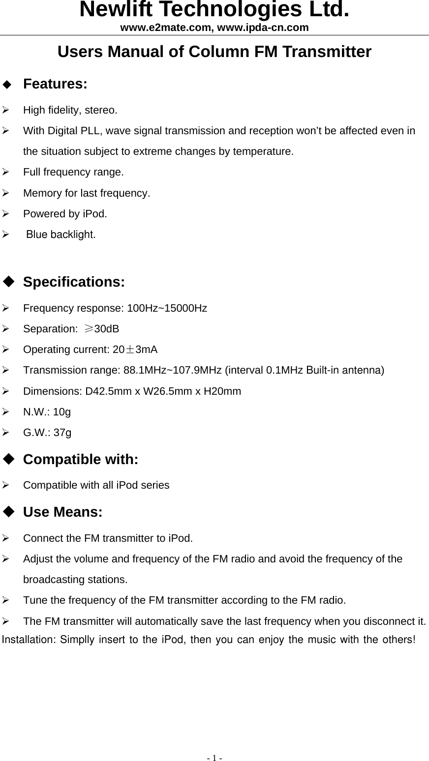 Newlift Technologies Ltd. www.e2mate.com, www.ipda-cn.com - 1 - Users Manual of Column FM Transmitter  Features:   High fidelity, stereo.   With Digital PLL, wave signal transmission and reception won&rsquo;t be affected even in the situation subject to extreme changes by temperature.     Full frequency range.   Memory for last frequency.   Powered by iPod.    Blue backlight.   Specifications:   Frequency response: 100Hz~15000Hz   Separation:  &ge;30dB   Operating current: 20&plusmn;3mA   Transmission range: 88.1MHz~107.9MHz (interval 0.1MHz Built-in antenna)   Dimensions: D42.5mm x W26.5mm x H20mm   N.W.: 10g    G.W.: 37g Compatible with:   Compatible with all iPod series  Use Means:   Connect the FM transmitter to iPod.   Adjust the volume and frequency of the FM radio and avoid the frequency of the broadcasting stations.   Tune the frequency of the FM transmitter according to the FM radio.   The FM transmitter will automatically save the last frequency when you disconnect it.   Installation: Simplly insert to the iPod, then you can enjoy the music with the others!  