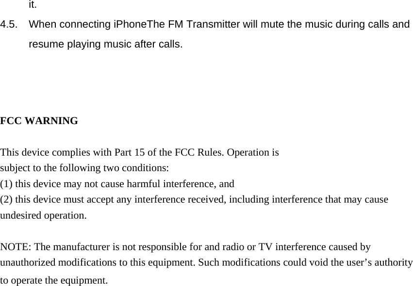  it. 4.5.  When connecting iPhoneThe FM Transmitter will mute the music during calls and resume playing music after calls.    FCC WARNING  This device complies with Part 15 of the FCC Rules. Operation is subject to the following two conditions: (1) this device may not cause harmful interference, and (2) this device must accept any interference received, including interference that may cause undesired operation.  NOTE: The manufacturer is not responsible for and radio or TV interference caused by unauthorized modifications to this equipment. Such modifications could void the user&rsquo;s authority to operate the equipment.   