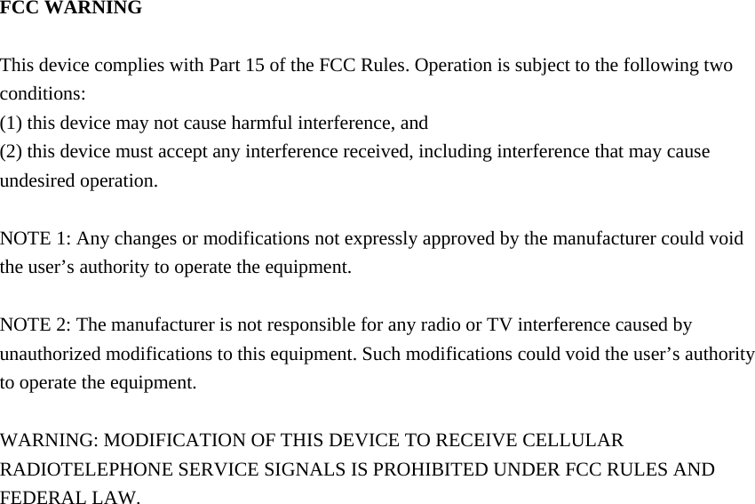  FCC WARNING  This device complies with Part 15 of the FCC Rules. Operation is subject to the following two conditions: (1) this device may not cause harmful interference, and (2) this device must accept any interference received, including interference that may cause undesired operation.  NOTE 1: Any changes or modifications not expressly approved by the manufacturer could void the user&rsquo;s authority to operate the equipment.  NOTE 2: The manufacturer is not responsible for any radio or TV interference caused by unauthorized modifications to this equipment. Such modifications could void the user&rsquo;s authority to operate the equipment.  WARNING: MODIFICATION OF THIS DEVICE TO RECEIVE CELLULAR   RADIOTELEPHONE SERVICE SIGNALS IS PROHIBITED UNDER FCC RULES AND FEDERAL LAW.     