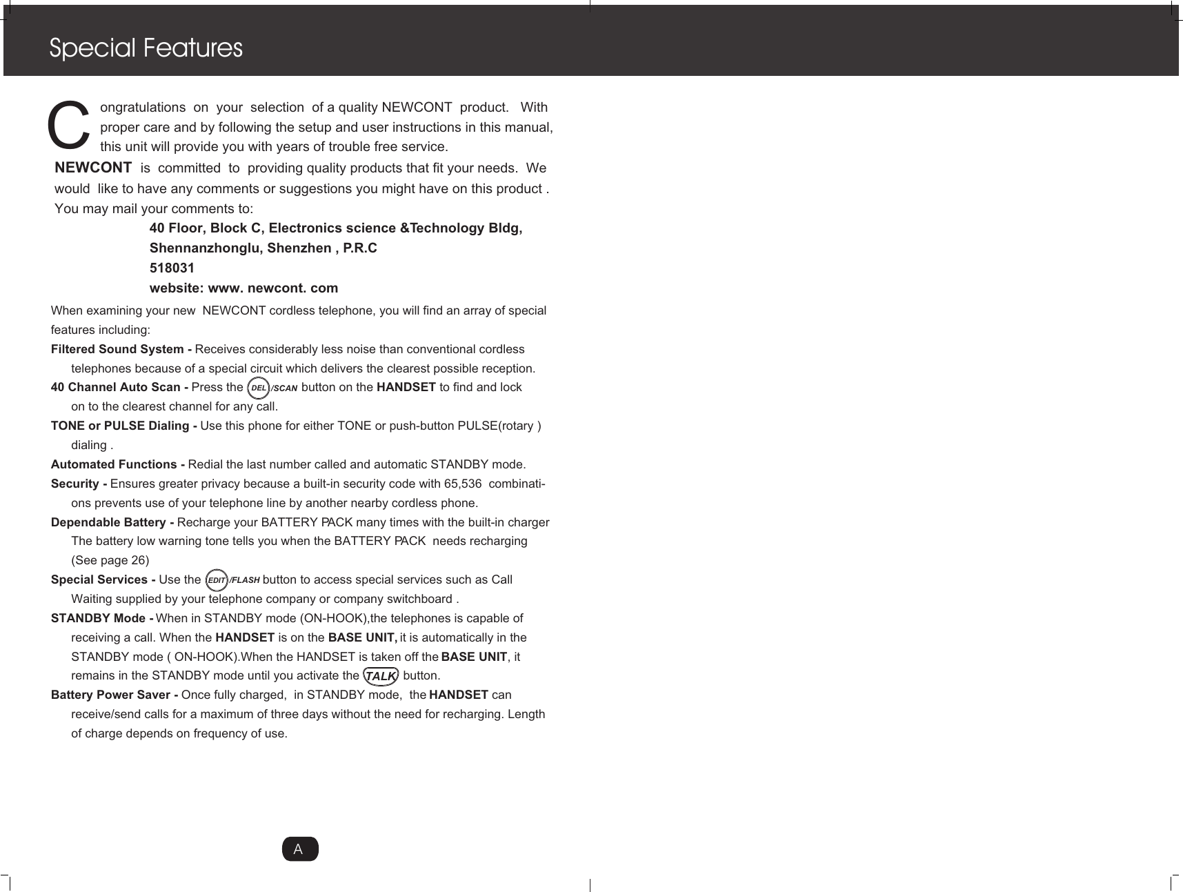 TALK            ongratulations  on  your  selection  of a quality NEWCONT  product.   With            proper care and by following the setup and user instructions in this manual,             this unit will provide you with years of trouble free service.NEWCONT  is  committed  to  providing quality products that fit your needs.  We would  like to have any comments or suggestions you might have on this product .You may mail your comments to:                         40 Floor, Block C, Electronics science &amp;Technology Bldg,                         Shennanzhonglu, Shenzhen , P.R.C                         518031                         website: www. newcont. comSpecial FeaturesCWhen examining your new  NEWCONT cordless telephone, you will find an array of special features including:Filtered Sound System - Receives considerably less noise than conventional cordless       telephones because of a special circuit which delivers the clearest possible reception.40 Channel Auto Scan - Press the                 button on the HANDSET to find and lock       on to the clearest channel for any call.TONE or PULSE Dialing - Use this phone for either TONE or push-button PULSE(rotary )      dialing .Automated Functions - Redial the last number called and automatic STANDBY mode. Security - Ensures greater privacy because a built-in security code with 65,536  combinati-      ons prevents use of your telephone line by another nearby cordless phone. Dependable Battery - Recharge your BATTERY PACK many times with the built-in charger      The battery low warning tone tells you when the BATTERY PACK  needs recharging      (See page 26)Special Services - Use the                  button to access special services such as Call       Waiting supplied by your telephone company or company switchboard .STANDBY Mode - When in STANDBY mode (ON-HOOK),the telephones is capable of       receiving a call. When the HANDSET is on the BASE UNIT, it is automatically in the      STANDBY mode ( ON-HOOK).When the HANDSET is taken off the BASE UNIT, it       remains in the STANDBY mode until you activate the             button.Battery Power Saver - Once fully charged,  in STANDBY mode,  the HANDSET can       receive/send calls for a maximum of three days without the need for recharging. Length       of charge depends on frequency of use.ADEL /SCANEDIT /FLASH