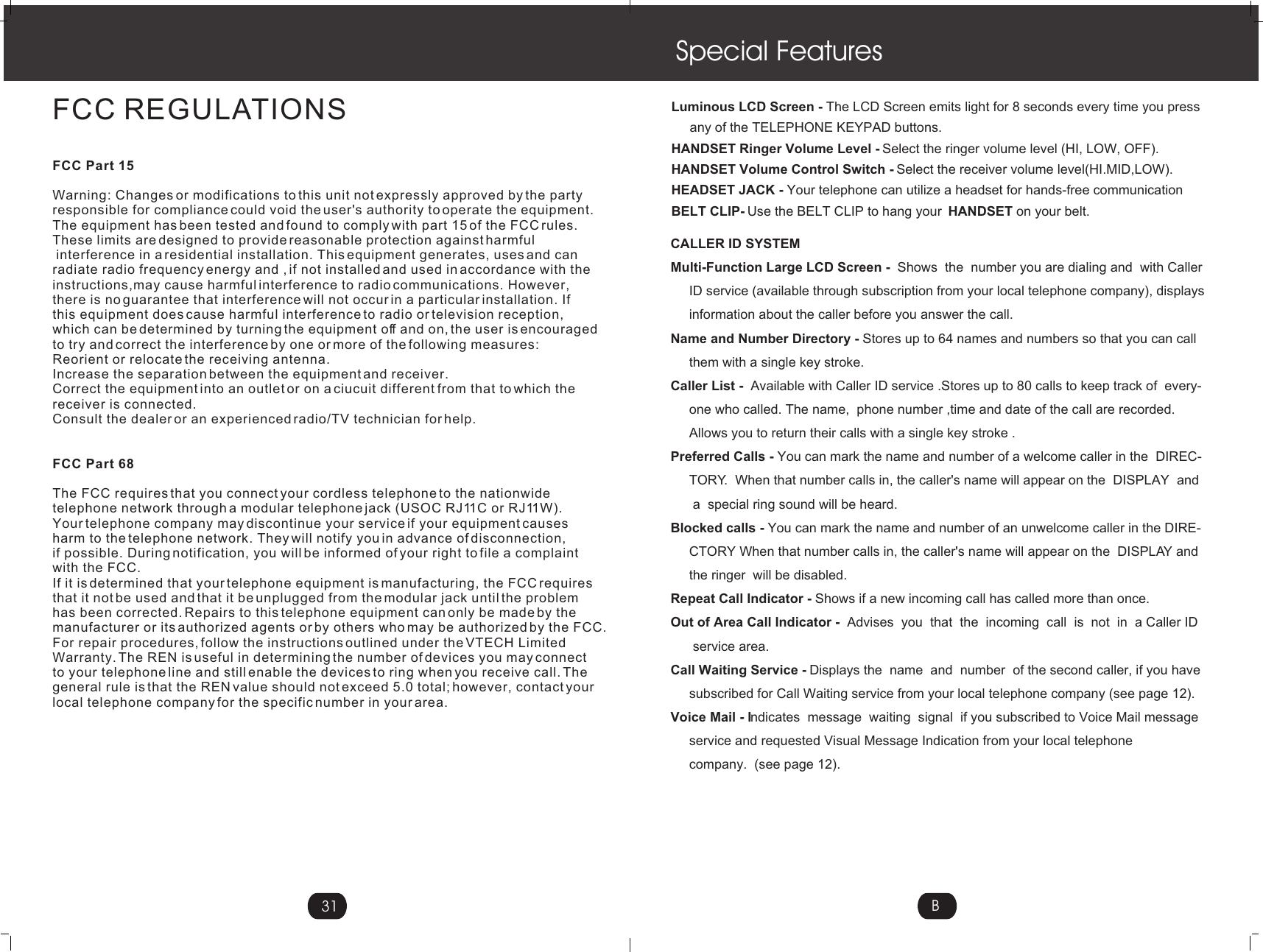 Special FeaturesLuminous LCD Screen - The LCD Screen emits light for 8 seconds every time you press      any of the TELEPHONE KEYPAD buttons.HANDSET Ringer Volume Level - Select the ringer volume level (HI, LOW, OFF).HANDSET Volume Control Switch - Select the receiver volume level(HI.MID,LOW).HEADSET JACK - Your telephone can utilize a headset for hands-free communicationBELT CLIP- Use the BELT CLIP to hang your  HANDSET on your belt.CALLER ID SYSTEMMulti-Function Large LCD Screen -  Shows  the  number you are dialing and  with Caller     ID service (available through subscription from your local telephone company), displays      information about the caller before you answer the call. Name and Number Directory - Stores up to 64 names and numbers so that you can call      them with a single key stroke.Caller List -  Available with Caller ID service .Stores up to 80 calls to keep track of  every-     one who called. The name,  phone number ,time and date of the call are recorded.      Allows you to return their calls with a single key stroke .Preferred Calls - You can mark the name and number of a welcome caller in the  DIREC-     TORY.  When that number calls in, the caller&apos;s name will appear on the  DISPLAY  and        a  special ring sound will be heard.Blocked calls - You can mark the name and number of an unwelcome caller in the DIRE-     CTORY When that number calls in, the caller&apos;s name will appear on the  DISPLAY and       the ringer  will be disabled.Repeat Call Indicator - Shows if a new incoming call has called more than once. Out of Area Call Indicator -  Advises  you  that  the  incoming  call  is  not  in  a Caller ID        service area. Call Waiting Service - Displays the  name  and  number  of the second caller, if you have      subscribed for Call Waiting service from your local telephone company (see page 12).Voice Mail - Indicates  message  waiting  signal  if you subscribed to Voice Mail message     service and requested Visual Message Indication from your local telephone      company.  (see page 12).BFCC REGULATIONSFCC Part 15Warning: Changes or modifications to this unit not expressly approved by the partyresponsible for compliance could void the user&apos;s authority to operate the equipment.The equipment has been tested and found to comply with part 15 of the FCC rules.These limits are designed to provide reasonable protection against harmful interference in a residential installation. This equipment generates, uses and can radiate radio frequency energy and , if not installed and used in accordance with theinstructions,may cause harmful interference to radio communications. However, there is no guarantee that interference will not occur in a particular installation. If this equipment does cause harmful interference to radio or television reception, which can be determined by turning the equipment off and on, the user is encouragedto try and correct the interference by one or more of the following measures:Reorient or relocate the receiving antenna.Increase the separation between the equipment and receiver.Correct the equipment into an outlet or on a ciucuit different from that to which thereceiver is connected.Consult the dealer or an experienced radio/TV technician for help.FCC Part 68The FCC requires that you connect your cordless telephone to the nationwidetelephone network through a modular telephone jack (USOC RJ11C or RJ11W).Your telephone company may discontinue your service if your equipment causesharm to the telephone network. They will notify you in advance of disconnection,if possible. During notification, you will be informed of your right to file a complaintwith the FCC.If it is determined that your telephone equipment is manufacturing, the FCC requiresthat it not be used and that it be unplugged from the modular jack until the problemhas been corrected. Repairs to this telephone equipment can only be made by themanufacturer or its authorized agents or by others who may be authorized by the FCC.For repair procedures, follow the instructions outlined under the VTECH LimitedWarranty. The REN is useful in determining the number of devices you may connect to your telephone line and still enable the devices to ring when you receive call. Thegeneral rule is that the REN value should not exceed 5.0 total; however, contact yourlocal telephone company for the specific number in your area.31