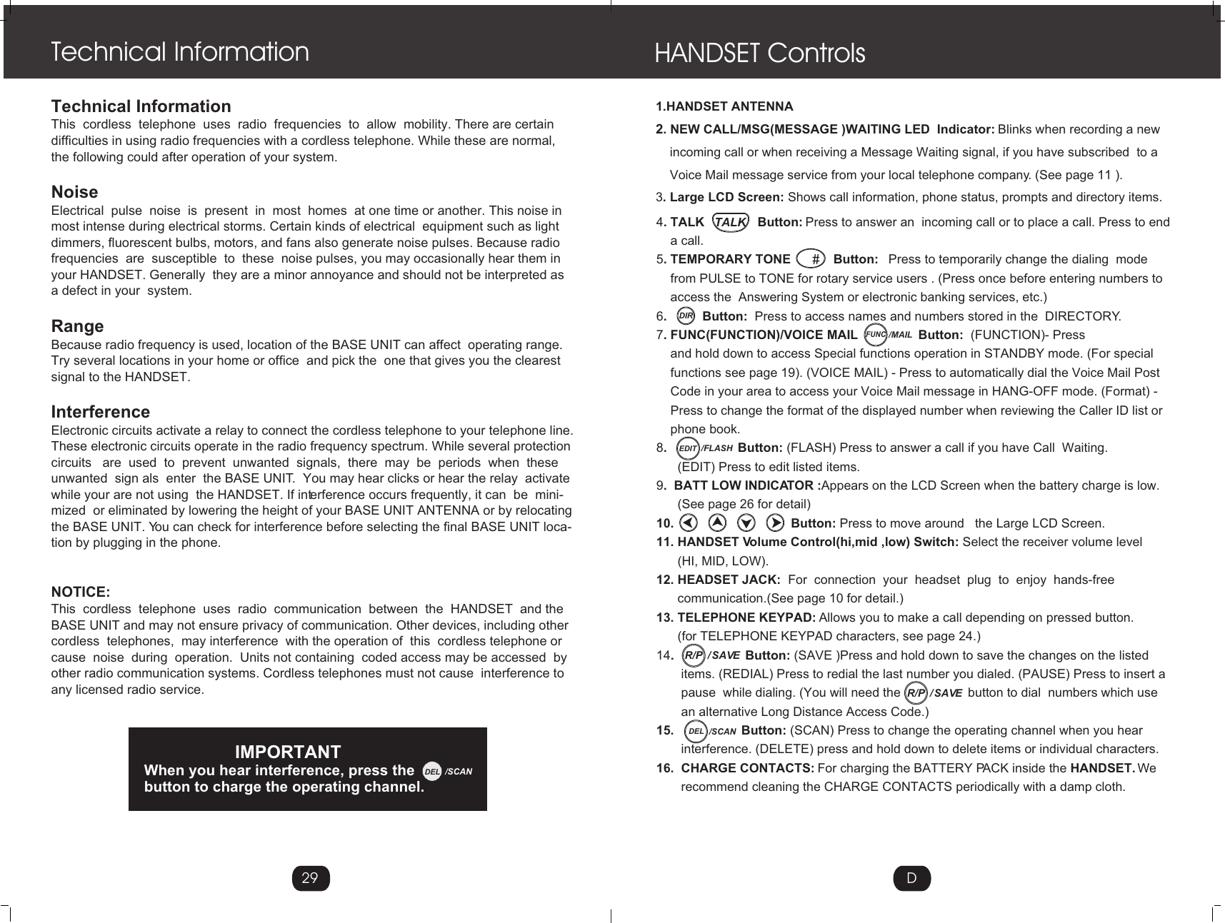 1.HANDSET ANTENNA2. NEW CALL/MSG(MESSAGE )WAITING LED  Indicator: Blinks when recording a new     incoming call or when receiving a Message Waiting signal, if you have subscribed  to a     Voice Mail message service from your local telephone company. (See page 11 ).3. Large LCD Screen: Shows call information, phone status, prompts and directory items.HANDSET Controls4. TALK               Button: Press to answer an  incoming call or to place a call. Press to end     a call.5. TEMPORARY TONE            Button:   Press to temporarily change the dialing  mode     from PULSE to TONE for rotary service users . (Press once before entering numbers to     access the  Answering System or electronic banking services, etc.)6.          Button:  Press to access names and numbers stored in the  DIRECTORY.7. FUNC(FUNCTION)/VOICE MAIL                 Button:  (FUNCTION)- Press     and hold down to access Special functions operation in STANDBY mode. (For special     functions see page 19). (VOICE MAIL) - Press to automatically dial the Voice Mail Post     Code in your area to access your Voice Mail message in HANG-OFF mode. (Format) -     Press to change the format of the displayed number when reviewing the Caller ID list or     phone book.8.                    Button: (FLASH) Press to answer a call if you have Call  Waiting.       (EDIT) Press to edit listed items.  9.  BATT LOW INDICATOR :Appears on the LCD Screen when the battery charge is low.       (See page 26 for detail)10.                                 Button: Press to move around   the Large LCD Screen.11. HANDSET Volume Control(hi,mid ,low) Switch: Select the receiver volume level      (HI, MID, LOW).12. HEADSET JACK:  For  connection  your  headset  plug  to  enjoy  hands-free        communication.(See page 10 for detail.)13. TELEPHONE KEYPAD: Allows you to make a call depending on pressed button.      (for TELEPHONE KEYPAD characters, see page 24.)14.                    Button: (SAVE )Press and hold down to save the changes on the listed        items. (REDIAL) Press to redial the last number you dialed. (PAUSE) Press to insert a        pause  while dialing. (You will need the                   button to dial  numbers which use       an alternative Long Distance Access Code.)15.                   Button: (SCAN) Press to change the operating channel when you hear        interference. (DELETE) press and hold down to delete items or individual characters.16.  CHARGE CONTACTS: For charging the BATTERY PACK inside the HANDSET. We        recommend cleaning the CHARGE CONTACTS periodically with a damp cloth.DTechnical InformationThis  cordless  telephone  uses  radio  frequencies  to  allow  mobility. There are certain difficulties in using radio frequencies with a cordless telephone. While these are normal, the following could after operation of your system.NoiseElectrical  pulse  noise  is  present  in  most  homes  at one time or another. This noise in most intense during electrical storms. Certain kinds of electrical  equipment such as lightdimmers, fluorescent bulbs, motors, and fans also generate noise pulses. Because radio frequencies  are  susceptible  to  these  noise pulses, you may occasionally hear them inyour HANDSET. Generally  they are a minor annoyance and should not be interpreted as a defect in your  system.RangeBecause radio frequency is used, location of the BASE UNIT can affect  operating range. Try several locations in your home or office  and pick the  one that gives you the clearest signal to the HANDSET.InterferenceElectronic circuits activate a relay to connect the cordless telephone to your telephone line.These electronic circuits operate in the radio frequency spectrum. While several protection circuits   are  used  to  prevent  unwanted  signals,  there  may  be  periods  when  these unwanted  sign als  enter  the BASE UNIT.  You may hear clicks or hear the relay  activate while your are not using  the HANDSET. If interference occurs frequently, it can  be  mini-mized  or eliminated by lowering the height of your BASE UNIT ANTENNA or by relocatingthe BASE UNIT. You can check for interference before selecting the final BASE UNIT loca-tion by plugging in the phone.NOTICE:This  cordless  telephone  uses  radio  communication  between  the  HANDSET  and the BASE UNIT and may not ensure privacy of communication. Other devices, including other cordless  telephones,  may interference  with the operation of  this  cordless telephone or cause  noise  during  operation.  Units not containing  coded access may be accessed  by other radio communication systems. Cordless telephones must not cause  interference to any licensed radio service.Technical Information29                      IMPORTANTWhen you hear interference, press the        button to charge the operating channel.DELTALKDIRFUNC/MAILEDIT /FLASH/  SAVER/P/  SAVER/PDEL /SCANDEL /SCAN
