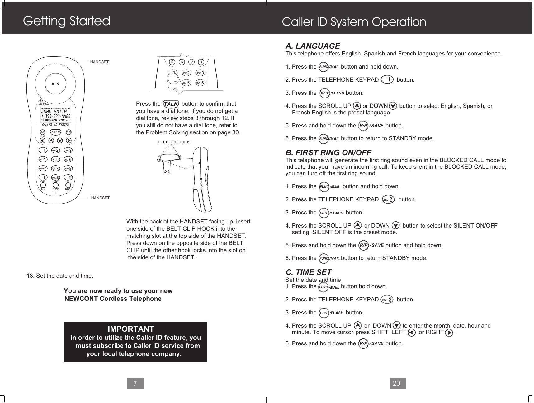 7                     13. Set the date and time.                                             You are now ready to use your new                     NEWCONT Cordless Telephone                     Press the             button to confirm that                      you have a dial tone. If you do not get a                      dial tone, review steps 3 through 12. If                      you still do not have a dial tone, refer to                     the Problem Solving section on page 30.With the back of the HANDSET facing up, insertone side of the BELT CLIP HOOK into the matching slot at the top side of the HANDSET. Press down on the opposite side of the BELTCLIP until the other hook locks Into the slot on the side of the HANDSET.                                                   IMPORTANT                             In order to utilize the Caller ID feature, you                            must subscribe to Caller ID service from                                  your local telephone company.Getting StartedHANDSETHANDSETA. LANGUAGE This telephone offers English, Spanish and French languages for your convenience.1. Press the               button and hold down.2. Press the TELEPHONE KEYPAD           button.3. Press the                  button. 4. Press the SCROLL UP       or DOWN       button to select English, Spanish, or      French.English is the preset language.  5. Press and hold down the                  button.6. Press the               button to return to STANDBY mode.B. FIRST RING ON/OFFThis telephone will generate the first ring sound even in the BLOCKED CALL mode to indicate that you  have an incoming call. To keep silent in the BLOCKED CALL mode, you can turn off the first ring sound.1. Press the                button and hold down.2. Press the TELEPHONE KEYPAD            button.3. Press the                  button.4. Press the SCROLL UP        or DOWN        button to select the SILENT ON/OFF     setting. SILENT OFF is the preset mode.5. Press and hold down the                  button and hold down.6. Press the               button to return STANDBY mode.C. TIME SET Set the date and time1. Press the               button hold down..2. Press the TELEPHONE KEYPAD           button.3. Press the                  button.4. Press the SCROLL UP        or  DOWN       to enter the month, date, hour and    minute. To move cursor, press SHIFT  LEFT        or RIGHT       .     5. Press and hold down the                  button.Caller ID System Operation20L D C C F CALLSAMAM MIN MIN  SEC RPTSEC RPTNEWNEWPMPM TOTALTOTALBATT MSG    DIRTALKR/P DIROPERBELT CLIP HOOKTALKEDIT /FLASHEDIT /FLASHFUNC/MAILFUNC/MAILFUNC/MAIL/  SAVER/P/  SAVER/PFUNC/MAILFUNC/MAILEDIT /FLASH/  SAVER/P
