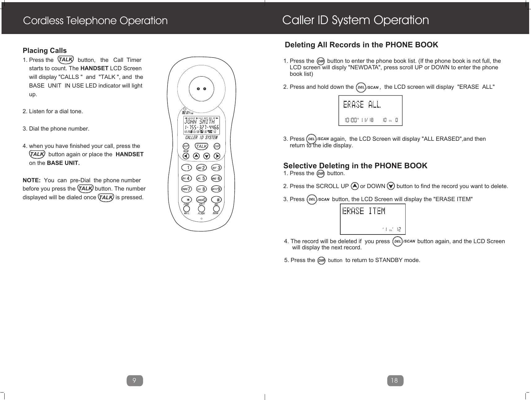 Cordless Telephone OperationPlacing Calls 1. Press the               button,   the   Call  Timer    starts to count. The HANDSET LCD Screen    will display &quot;CALLS &quot;  and  &quot;TALK &quot;, and  the    BASE  UNIT  IN USE LED indicator will light    up.2. Listen for a dial tone. 3. Dial the phone number.4. when you have finished your call, press the                button again or place the  HANDSET     on the BASE UNIT.NOTE:  You  can  pre-Dial  the phone numberbefore you press the            button. The numberdisplayed will be dialed once            is pressed.9Caller ID System Operation18AMTOTAL 1. Press the        button to enter the phone book list. (If the phone book is not full, the    LCD screen will disply &quot;NEWDATA&quot;, press scroll UP or DOWN to enter the phone     book list)2. Press and hold down the                ,  the LCD screen will display  &quot;ERASE  ALL&quot; 3. Press                again,  the LCD Screen will display &quot;ALL ERASED&quot;,and then     return to the idle display.Selective Deleting in the PHONE BOOK 1. Press the        button.2. Press the SCROLL UP       or DOWN       button to find the record you want to delete.3. Press                 button, the LCD Screen will display the &quot;ERASE ITEM&quot; ##TOTALDeleting All Records in the PHONE BOOK5. Press the        button  to return to STANDBY mode.4. The record will be deleted if  you press                 button again, and the LCD Screen     will display the next record.L D C C F CALLSAMAM MIN MIN  SEC RPTSEC RPTNEWNEWPMPM TOTALTOTALBATT MSG    DIRTALKR/P DIROPERTALKTALKTALKTALKDIRDIRDIRDEL /SCANDEL /SCANDEL /SCANDEL /SCAN