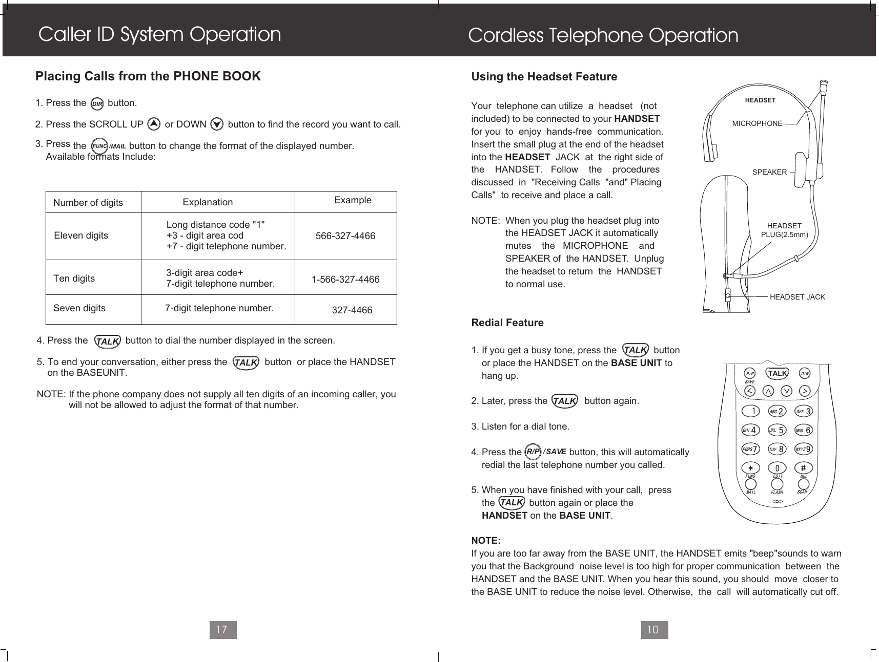 Cordless Telephone OperationUsing the Headset FeatureYour  telephone can utilize  a  headset   (notincluded) to be connected to your HANDSETfor you  to  enjoy  hands-free  communication. Insert the small plug at the end of the headsetinto the HEADSET  JACK  at  the right side of the    HANDSET.   Follow    the    procedures discussed  in  &quot;Receiving Calls  &quot;and&quot; PlacingCalls&quot;  to receive and place a call.NOTE:  When you plug the headset plug into             the HEADSET JACK it automatically              mutes    the   MICROPHONE    and             SPEAKER of  the HANDSET.  Unplug              the headset to return  the  HANDSET              to normal use.Redial Feature1. If you get a busy tone, press the              button     or place the HANDSET on the BASE UNIT to     hang up.2. Later, press the              button again.3. Listen for a dial tone. 4. Press the                  button, this will automatically    redial the last telephone number you called.5. When you have finished with your call,  press    the             button again or place the     HANDSET on the BASE UNIT.NOTE:If you are too far away from the BASE UNIT, the HANDSET emits &quot;beep&quot;sounds to warnyou that the Background  noise level is too high for proper communication  between  the HANDSET and the BASE UNIT. When you hear this sound, you should  move  closer to the BASE UNIT to reduce the noise level. Otherwise,  the  call  will automatically cut off.                                     10Caller ID System Operation17Placing Calls from the PHONE BOOK1. Press the        button.2. Press the SCROLL UP        or DOWN        button to find the record you want to call.3. Press   the                button to change the format of the displayed number.    Available formats Include:         Number of digits              Ten digits                                                                     Seven digits                                                              Eleven digits                      Explanation Example3-digit area code+7-digit telephone number.7-digit telephone number.                                           Long distance code &quot;1&quot;                                           +3 - digit area cod                                           +7 - digit telephone number.          4. Press the              button to dial the number displayed in the screen.     5. To end your conversation, either press the              button  or place the HANDSET      on the BASEUNIT. NOTE: If the phone company does not supply all ten digits of an incoming caller, you             will not be allowed to adjust the format of that number.566-327-44661-566-327-4466327-4466HEADSETMICROPHONESPEAKER   HEADSETPLUG(2.5mm)   HEADSET JACKTALKDIRFUNC/MAILTALKTALKTALKTALKTALK/  SAVER/P