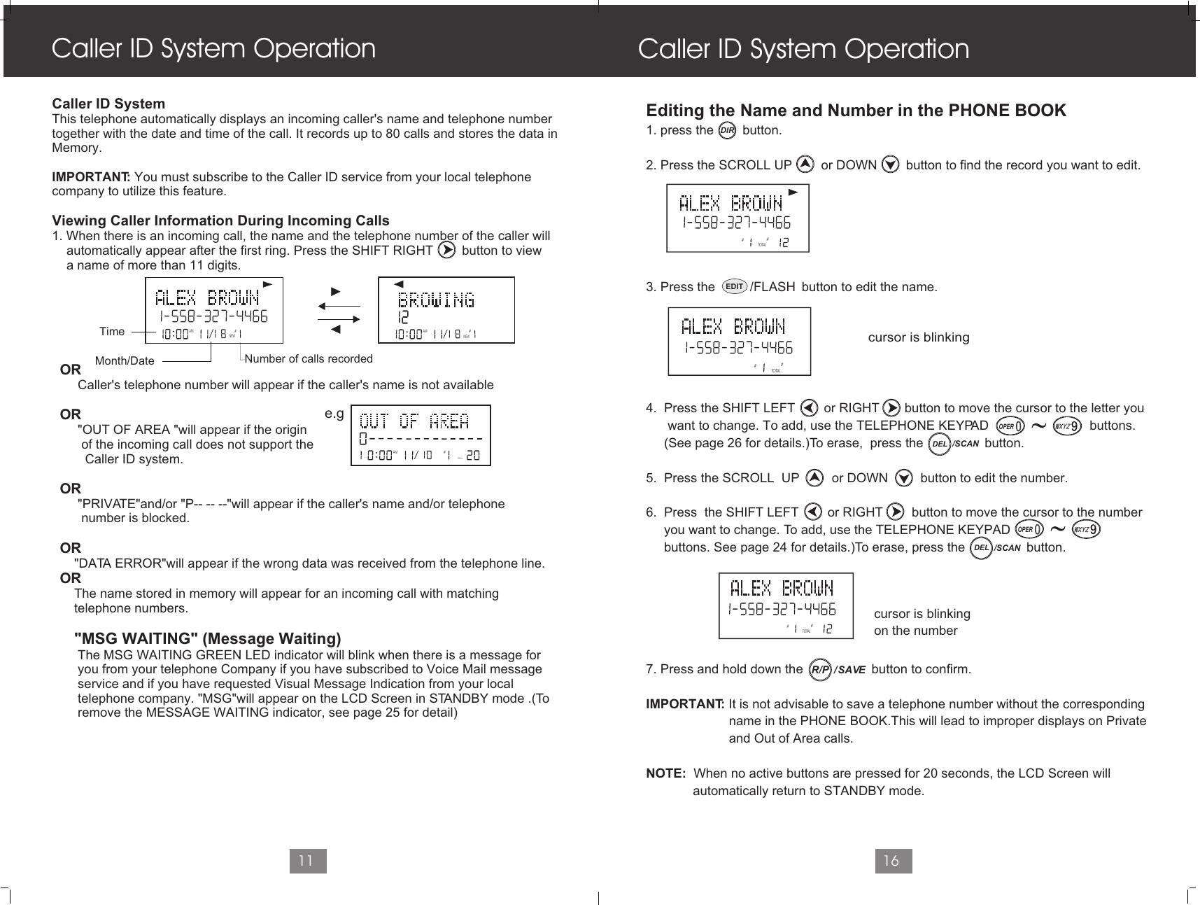 Caller ID System Operation11Editing the Name and Number in the PHONE BOOK1. press the        button.2. Press the SCROLL UP        or DOWN        button to find the record you want to edit. 3. Press the                        button to edit the name.4.  Press the SHIFT LEFT        or RIGHT       button to move the cursor to the letter you       want to change. To add, use the TELEPHONE KEYPAD                            buttons.      (See page 26 for details.)To erase,  press the                 button.5.  Press the SCROLL  UP         or DOWN         button to edit the number.6.  Press  the SHIFT LEFT        or RIGHT        button to move the cursor to the number     you want to change. To add, use the TELEPHONE KEYPAD                             buttons. See page 24 for details.)To erase, press the                 button.7. Press and hold down the                   button to confirm.IMPORTANT: It is not advisable to save a telephone number without the corresponding                       name in the PHONE BOOK.This will lead to improper displays on Private                        and Out of Area calls.NOTE:  When no active buttons are pressed for 20 seconds, the LCD Screen will              automatically return to STANDBY mode.Caller ID System Operation16cursor is blinking   Caller ID SystemThis telephone automatically displays an incoming caller&apos;s name and telephone numbertogether with the date and time of the call. It records up to 80 calls and stores the data inMemory.IMPORTANT: You must subscribe to the Caller ID service from your local telephone company to utilize this feature.Viewing Caller Information During Incoming Calls 1. When there is an incoming call, the name and the telephone number of the caller will     automatically appear after the first ring. Press the SHIFT RIGHT        button to view     a name of more than 11 digits.OR     Caller&apos;s telephone number will appear if the caller&apos;s name is not availableOR     &quot;OUT OF AREA &quot;will appear if the origin       of the incoming call does not support the        Caller ID system.OR     &quot;PRIVATE&quot;and/or &quot;P-- -- --&quot;will appear if the caller&apos;s name and/or telephone       number is blocked.OR    &quot;DATA ERROR&quot;will appear if the wrong data was received from the telephone line.OR    The name stored in memory will appear for an incoming call with matching    telephone numbers.        &quot;MSG WAITING&quot; (Message Waiting)     The MSG WAITING GREEN LED indicator will blink when there is a message for      you from your telephone Company if you have subscribed to Voice Mail message      service and if you have requested Visual Message Indication from your local      telephone company. &quot;MSG&quot;will appear on the LCD Screen in STANDBY mode .(To      remove the MESSAGE WAITING indicator, see page 25 for detail)AM #NEWAM #NEWAMTOTAL#e.gTimeNumber of calls recordedMonth/Date##TOTAL##TOTAL##TOTALcursor is blinkingon the numberEDIT /FLASHDIROPEROPERDEL /SCANDEL /SCAN/  SAVER/P