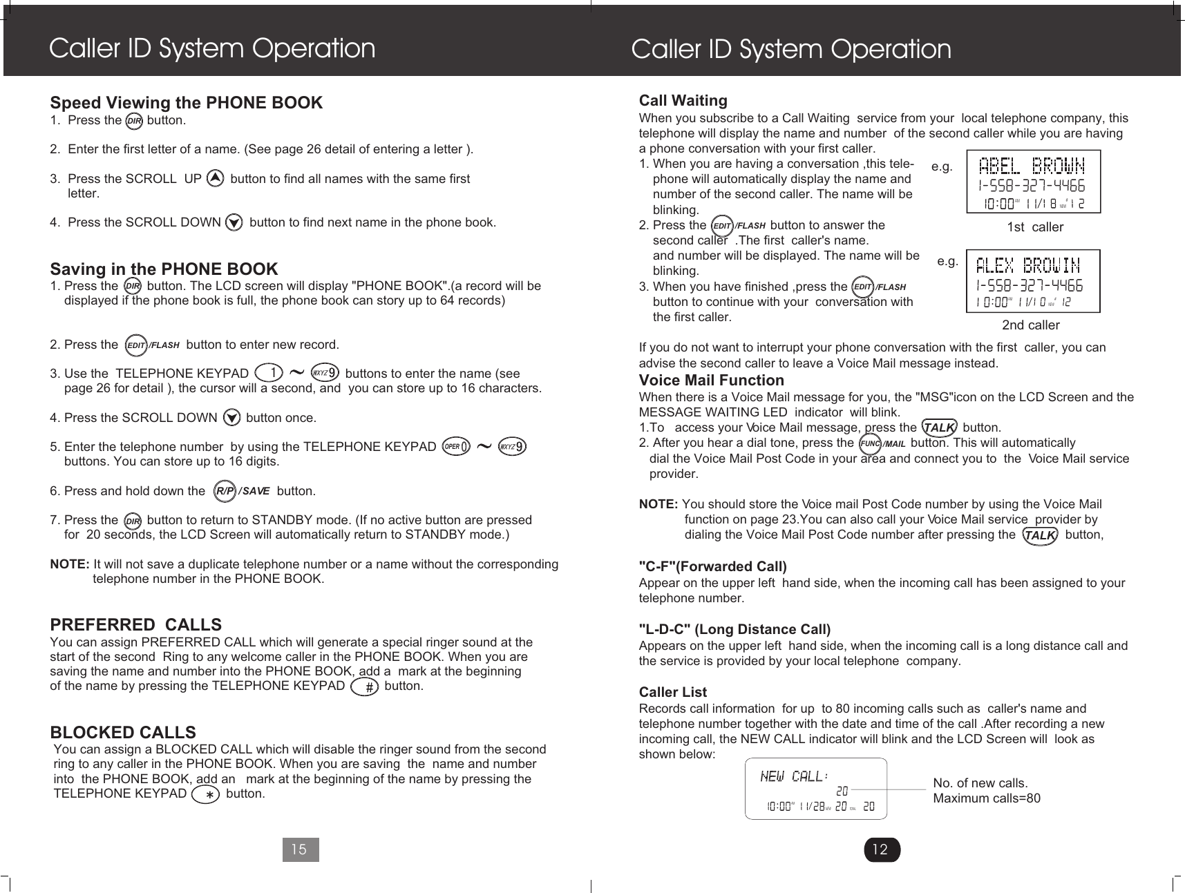 Call WaitingWhen you subscribe to a Call Waiting  service from your  local telephone company, this telephone will display the name and number  of the second caller while you are having a phone conversation with your first caller.1. When you are having a conversation ,this tele-    phone will automatically display the name and     number of the second caller. The name will be     blinking.2. Press the                  button to answer the     second caller  .The first  caller&apos;s name.     and number will be displayed. The name will be    blinking.3. When you have finished ,press the               button to continue with your  conversation with     the first caller.If you do not want to interrupt your phone conversation with the first  caller, you can advise the second caller to leave a Voice Mail message instead.Voice Mail FunctionWhen there is a Voice Mail message for you, the &quot;MSG&quot;icon on the LCD Screen and the MESSAGE WAITING LED  indicator  will blink.1.To   access your Voice Mail message, press the             button.2. After you hear a dial tone, press the                button. This will automatically    dial the Voice Mail Post Code in your area and connect you to  the  Voice Mail service    provider.NOTE: You should store the Voice mail Post Code number by using the Voice Mail              function on page 23.You can also call your Voice Mail service  provider by              dialing the Voice Mail Post Code number after pressing the              button,             &quot;C-F&quot;(Forwarded Call)Appear on the upper left  hand side, when the incoming call has been assigned to yourtelephone number.&quot;L-D-C&quot; (Long Distance Call)Appears on the upper left  hand side, when the incoming call is a long distance call and the service is provided by your local telephone  company.Caller ListRecords call information  for up  to 80 incoming calls such as  caller&apos;s name andtelephone number together with the date and time of the call .After recording a newincoming call, the NEW CALL indicator will blink and the LCD Screen will  look as shown below:Caller ID System Operation12AMTOTALNEWNo. of new calls.Maximum calls=80Speed Viewing the PHONE BOOK 1.  Press the       button. 2.  Enter the first letter of a name. (See page 26 detail of entering a letter ).3.  Press the SCROLL  UP        button to find all names with the same first     letter.4.  Press the SCROLL DOWN        button to find next name in the phone book.  Saving in the PHONE BOOK1. Press the        button. The LCD screen will display &quot;PHONE BOOK&quot;.(a record will be     displayed if the phone book is full, the phone book can story up to 64 records)2. Press the                   button to enter new record.3. Use the  TELEPHONE KEYPAD                           buttons to enter the name (see    page 26 for detail ), the cursor will a second, and  you can store up to 16 characters.4. Press the SCROLL DOWN        button once. 5. Enter the telephone number  by using the TELEPHONE KEYPAD                                buttons. You can store up to 16 digits.6. Press and hold down the                    button.7. Press the        button to return to STANDBY mode. (If no active button are pressed     for  20 seconds, the LCD Screen will automatically return to STANDBY mode.)NOTE: It will not save a duplicate telephone number or a name without the corresponding             telephone number in the PHONE BOOK.PREFERRED  CALLS You can assign PREFERRED CALL which will generate a special ringer sound at thestart of the second  Ring to any welcome caller in the PHONE BOOK. When you are saving the name and number into the PHONE BOOK, add a  mark at the beginning of the name by pressing the TELEPHONE KEYPAD           button.BLOCKED CALLS You can assign a BLOCKED CALL which will disable the ringer sound from the second ring to any caller in the PHONE BOOK. When you are saving  the  name and number into  the PHONE BOOK, add an   mark at the beginning of the name by pressing the TELEPHONE KEYPAD           button.Caller ID System Operation15AM #NEWAM#NEWe.g.e.g.1st  caller 2nd caller DIRDIREDIT /FLASHOPER/  SAVER/PDIREDIT /FLASHEDIT /FLASHTALKTALKFUNC/MAIL