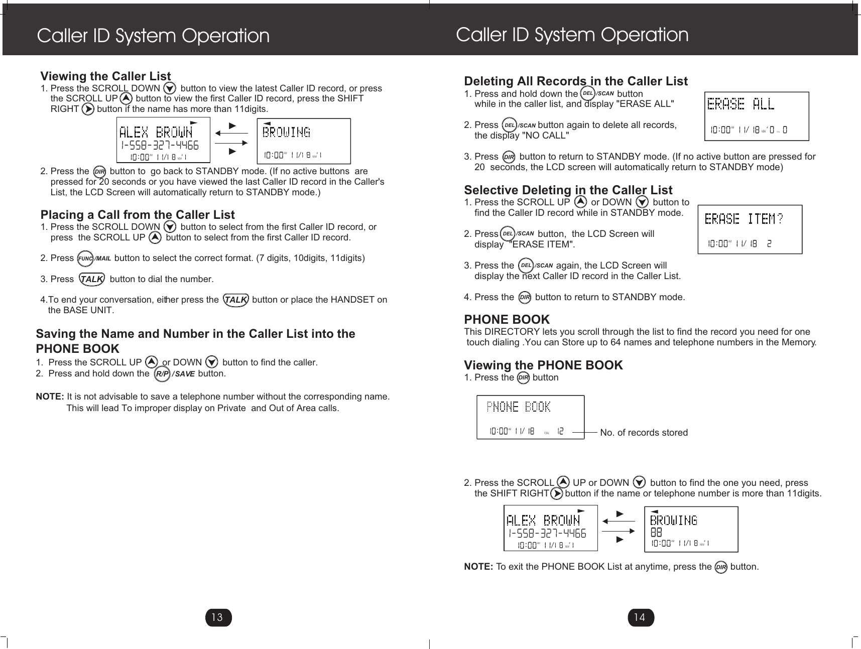 DEL /SCANViewing the Caller List 1. Press the SCROLL DOWN        button to view the latest Caller ID record, or press     the SCROLL UP       button to view the first Caller ID record, press the SHIFT     RIGHT       button if the name has more than 11digits.2. Press the        button to  go back to STANDBY mode. (If no active buttons  are    pressed for 20 seconds or you have viewed the last Caller ID record in the Caller&apos;s     List, the LCD Screen will automatically return to STANDBY mode.)Placing a Call from the Caller List 1. Press the SCROLL DOWN        button to select from the first Caller ID record, or     press  the SCROLL UP        button to select from the first Caller ID record. 2. Press                button to select the correct format. (7 digits, 10digits, 11digits)3. Press              button to dial the number.4.To end your conversation, either press the             button or place the HANDSET on    the BASE UNIT.  Deleting All Records in the Caller List1. Press and hold down the               button     while in the caller list, and display &quot;ERASE ALL&quot;2. Press               button again to delete all records,    the display &quot;NO CALL&quot;3. Press        button to return to STANDBY mode. (If no active button are pressed for    20  seconds, the LCD screen will automatically return to STANDBY mode)Selective Deleting in the Caller List 1. Press the SCROLL UP        or DOWN        button to     find the Caller ID record while in STANDBY mode.2. Press               button,  the LCD Screen will     display  &quot;ERASE ITEM&quot;.    3. Press the                again, the LCD Screen will     display the next Caller ID record in the Caller List.4. Press the        button to return to STANDBY mode. PHONE BOOKThis DIRECTORY lets you scroll through the list to find the record you need for one touch dialing .You can Store up to 64 names and telephone numbers in the Memory.Viewing the PHONE BOOK1. Press the       button2. Press the SCROLL       UP or DOWN        button to find the one you need, press    the SHIFT RIGHT      button if the name or telephone number is more than 11digits.NOTE: To exit the PHONE BOOK List at anytime, press the       button.                               Caller ID System Operation Caller ID System Operation13 14AM #NEWAM #NEWNEWAMTOTAL#AMTOTAL#No. of records storedSaving the Name and Number in the Caller List into the PHONE BOOK1.  Press the SCROLL UP        or DOWN        button to find the caller. 2.  Press and hold down the                   button.NOTE: It is not advisable to save a telephone number without the corresponding name.            This will lead To improper display on Private  and Out of Area calls.AM #NEWAM #NEWAM #DIRFUNC/MAILTALKTALK/  SAVER/PDEL /SCANDIRDIRDIRDEL /SCANDEL /SCANDIR