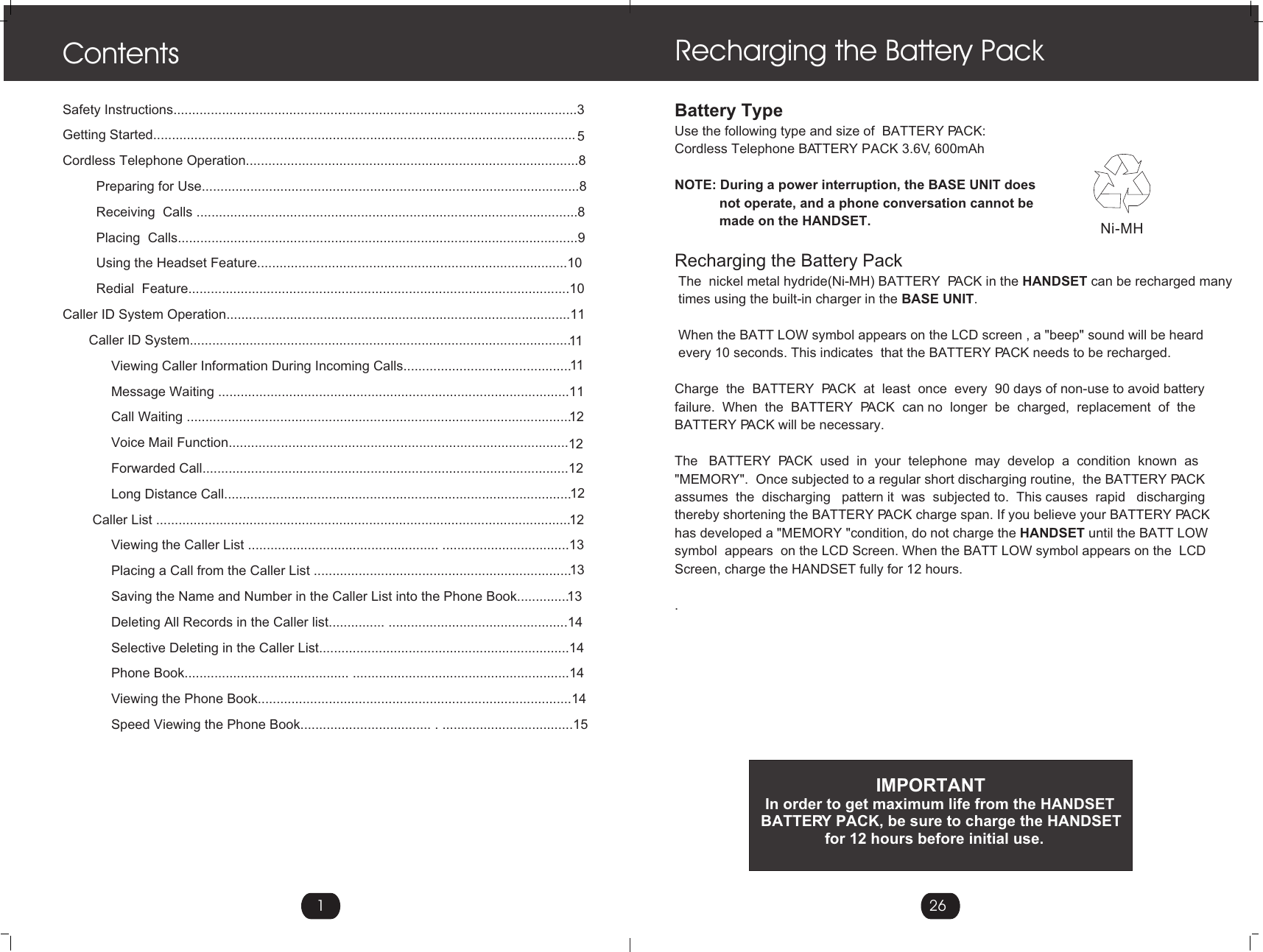 1Safety Instructions............................................................................................................3Getting Started................................................................................................................. 5Cordless Telephone Operation.........................................................................................8         Preparing for Use.....................................................................................................8         Receiving  Calls ......................................................................................................8         Placing  Calls...........................................................................................................9         Using the Headset Feature...................................................................................10         Redial  Feature......................................................................................................10Caller ID System Operation............................................................................................11       Caller ID System......................................................................................................1111             Viewing Caller Information During Incoming Calls.............................................             Message Waiting ..............................................................................................1112             Call Waiting .......................................................................................................             Voice Mail Function...........................................................................................12             Forwarded Call..................................................................................................1212             Long Distance Call.............................................................................................        Caller List ...............................................................................................................12             Viewing the Caller List ................................................... ..................................1313             Placing a Call from the Caller List .....................................................................             Saving the Name and Number in the Caller List into the Phone Book..............13             Deleting All Records in the Caller list............... ................................................14             Selective Deleting in the Caller List...................................................................14             Phone Book............................................ ..........................................................14             Viewing the Phone Book....................................................................................14             Speed Viewing the Phone Book................................... . ...................................15           ContentsBattery TypeUse the following type and size of  BATTERY PACK:Cordless Telephone BATTERY PACK 3.6V, 600mAh   NOTE: During a power interruption, the BASE UNIT does            not operate, and a phone conversation cannot be             made on the HANDSET.Recharging the Battery Pack The  nickel metal hydride(Ni-MH) BATTERY  PACK in the HANDSET can be recharged many  times using the built-in charger in the BASE UNIT.  When the BATT LOW symbol appears on the LCD screen , a &quot;beep&quot; sound will be heard  every 10 seconds. This indicates  that the BATTERY PACK needs to be recharged.Charge  the  BATTERY  PACK  at  least  once  every  90 days of non-use to avoid battery failure.  When  the  BATTERY  PACK  can no  longer  be  charged,  replacement  of  the BATTERY PACK will be necessary.The   BATTERY  PACK  used  in  your  telephone  may  develop  a  condition  known  as &quot;MEMORY&quot;.  Once subjected to a regular short discharging routine,  the BATTERY PACK  assumes  the  discharging   pattern it  was  subjected to.  This causes  rapid   discharging thereby shortening the BATTERY PACK charge span. If you believe your BATTERY PACK has developed a &quot;MEMORY &quot;condition, do not charge the HANDSET until the BATT LOW symbol  appears  on the LCD Screen. When the BATT LOW symbol appears on the  LCD Screen, charge the HANDSET fully for 12 hours.. Recharging the Battery Pack                           IMPORTANT In order to get maximum life from the HANDSET BATTERY PACK, be sure to charge the HANDSET                for 12 hours before initial use.26Ni-MH