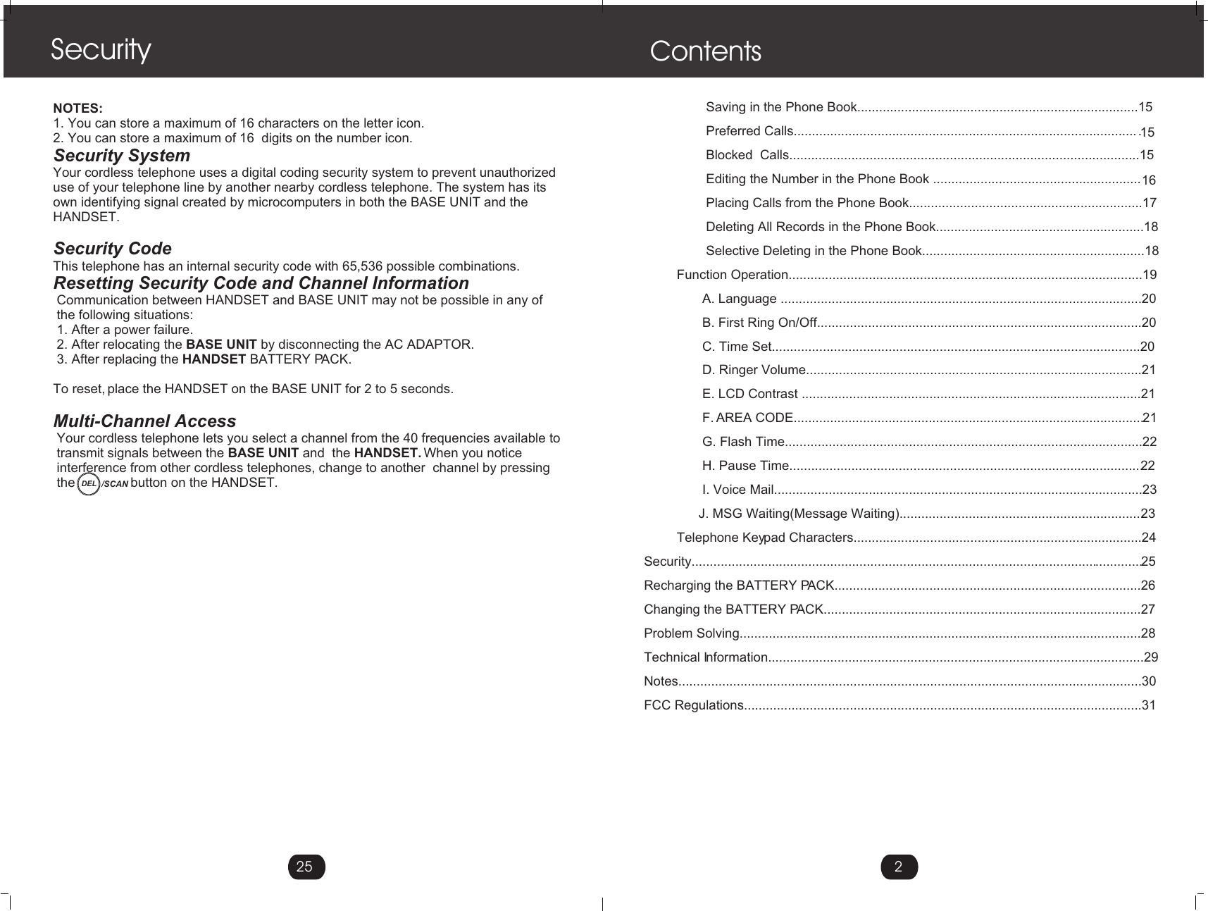 2Contents                 Saving in the Phone Book.............................................................................15                 Preferred Calls...............................................................................................15                 Blocked  Calls................................................................................................15                 Editing the Number in the Phone Book .........................................................16                 Placing Calls from the Phone Book................................................................17                 Deleting All Records in the Phone Book.........................................................18                 Selective Deleting in the Phone Book.............................................................18         Function Operation.................................................................................................19                A. Language ...................................................................................................20                B. First Ring On/Off.........................................................................................20                C. Time Set.....................................................................................................20                D. Ringer Volume............................................................................................21                E. LCD Contrast .............................................................................................21                F. AREA CODE................................................................................................21                G. Flash Time..................................................................................................22                H. Pause Time.................................................................................................22                I. Voice Mail.....................................................................................................23               J. MSG Waiting(Message Waiting)...................................................................23         Telephone Keypad Characters...............................................................................24Security............................................................................................................................25Recharging the BATTERY PACK....................................................................................26Changing the BATTERY PACK.......................................................................................27Problem Solving..............................................................................................................28Technical Information.......................................................................................................29Notes...............................................................................................................................30FCC Regulations.............................................................................................................31 NOTES:1. You can store a maximum of 16 characters on the letter icon.2. You can store a maximum of 16  digits on the number icon.Security SystemYour cordless telephone uses a digital coding security system to prevent unauthorizeduse of your telephone line by another nearby cordless telephone. The system has its own identifying signal created by microcomputers in both the BASE UNIT and the HANDSET.Security CodeThis telephone has an internal security code with 65,536 possible combinations. Resetting Security Code and Channel Information Communication between HANDSET and BASE UNIT may not be possible in any of  the following situations: 1. After a power failure. 2. After relocating the BASE UNIT by disconnecting the AC ADAPTOR. 3. After replacing the HANDSET BATTERY PACK. To reset, place the HANDSET on the BASE UNIT for 2 to 5 seconds.Multi-Channel Access Your cordless telephone lets you select a channel from the 40 frequencies available to  transmit signals between the BASE UNIT and  the HANDSET. When you notice  interference from other cordless telephones, change to another  channel by pressing  the               button on the HANDSET.Security25DEL /SCAN