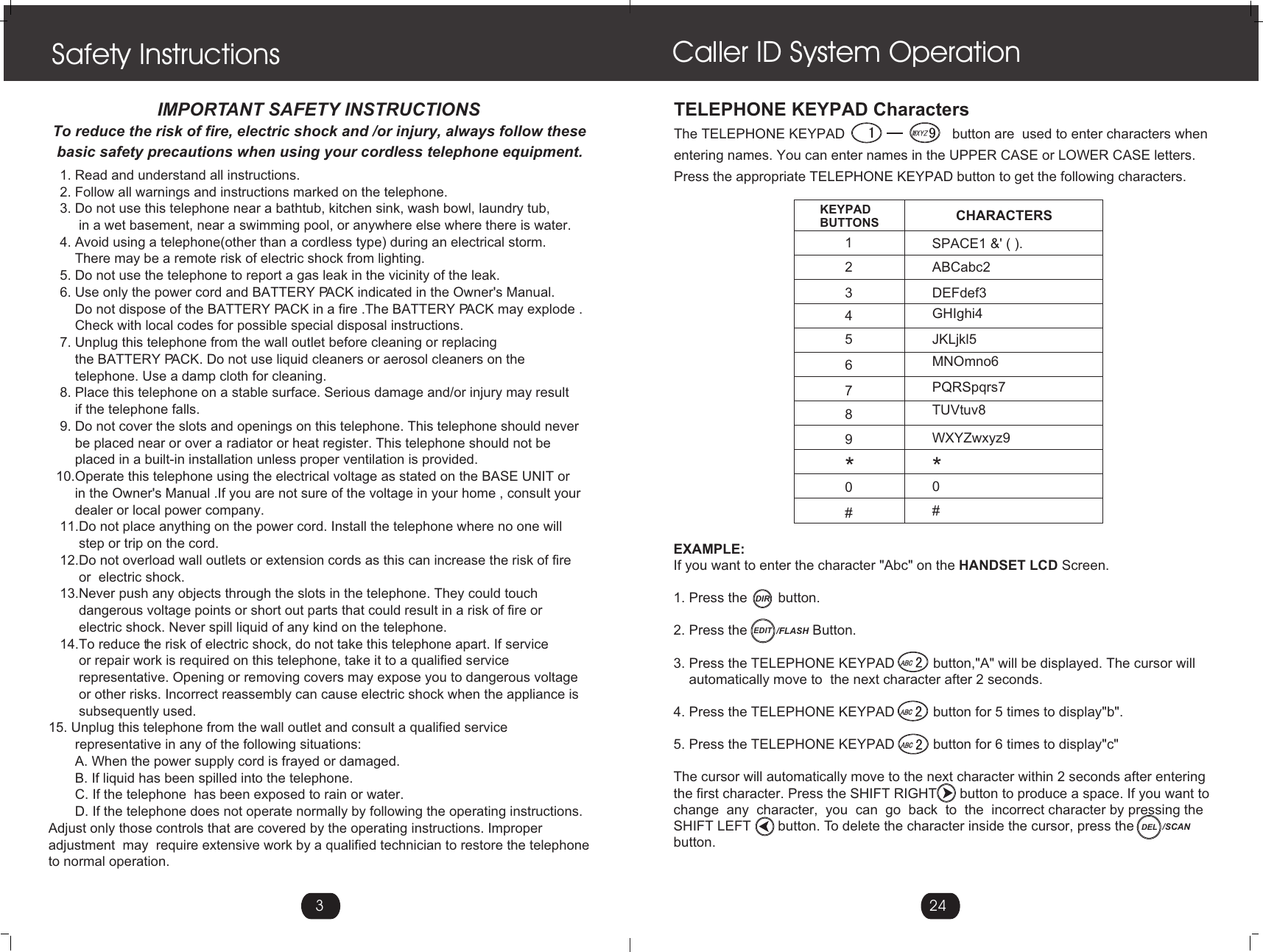 3   1. Read and understand all instructions.   2. Follow all warnings and instructions marked on the telephone.   3. Do not use this telephone near a bathtub, kitchen sink, wash bowl, laundry tub,        in a wet basement, near a swimming pool, or anywhere else where there is water.   4. Avoid using a telephone(other than a cordless type) during an electrical storm.       There may be a remote risk of electric shock from lighting.   5. Do not use the telephone to report a gas leak in the vicinity of the leak.   6. Use only the power cord and BATTERY PACK indicated in the Owner&apos;s Manual.       Do not dispose of the BATTERY PACK in a fire .The BATTERY PACK may explode .       Check with local codes for possible special disposal instructions.   7. Unplug this telephone from the wall outlet before cleaning or replacing        the BATTERY PACK. Do not use liquid cleaners or aerosol cleaners on the       telephone. Use a damp cloth for cleaning.    8. Place this telephone on a stable surface. Serious damage and/or injury may result        if the telephone falls.   9. Do not cover the slots and openings on this telephone. This telephone should never       be placed near or over a radiator or heat register. This telephone should not be       placed in a built-in installation unless proper ventilation is provided.  10.Operate this telephone using the electrical voltage as stated on the BASE UNIT or        in the Owner&apos;s Manual .If you are not sure of the voltage in your home , consult your        dealer or local power company.   11.Do not place anything on the power cord. Install the telephone where no one will         step or trip on the cord.   12.Do not overload wall outlets or extension cords as this can increase the risk of fire         or  electric shock.   13.Never push any objects through the slots in the telephone. They could touch         dangerous voltage points or short out parts that could result in a risk of fire or         electric shock. Never spill liquid of any kind on the telephone.   14.To reduce the risk of electric shock, do not take this telephone apart. If service         or repair work is required on this telephone, take it to a qualified service        representative. Opening or removing covers may expose you to dangerous voltage         or other risks. Incorrect reassembly can cause electric shock when the appliance is        subsequently used.15. Unplug this telephone from the wall outlet and consult a qualified service       representative in any of the following situations:       A. When the power supply cord is frayed or damaged.       B. If liquid has been spilled into the telephone.       C. If the telephone  has been exposed to rain or water.       D. If the telephone does not operate normally by following the operating instructions. Adjust only those controls that are covered by the operating instructions. Improper adjustment  may  require extensive work by a qualified technician to restore the telephone to normal operation.Safety Instructions                         IMPORTANT SAFETY INSTRUCTIONSTo reduce the risk of fire, electric shock and /or injury, always follow these basic safety precautions when using your cordless telephone equipment.EXAMPLE:If you want to enter the character &quot;Abc&quot; on the HANDSET LCD Screen.1. Press the        button.2. Press the                 Button.3. Press the TELEPHONE KEYPAD          button,&quot;A&quot; will be displayed. The cursor will     automatically move to  the next character after 2 seconds.4. Press the TELEPHONE KEYPAD          button for 5 times to display&quot;b&quot;.5. Press the TELEPHONE KEYPAD          button for 6 times to display&quot;c&quot;The cursor will automatically move to the next character within 2 seconds after enteringthe first character. Press the SHIFT RIGHT      button to produce a space. If you want to change  any  character,  you  can  go  back  to  the  incorrect character by pressing the SHIFT LEFT       button. To delete the character inside the cursor, press the button.KEYPAD BUTTONS CHARACTERS                                   SPACE1 &amp;&apos; ( ).ABCabc2DEFdef3GHIghi4JKLjkl5MNOmno6PQRSpqrs7TUVtuv8WXYZwxyz9123456789**00##Caller ID System Operation24TELEPHONE KEYPAD CharactersThe TELEPHONE KEYPAD                            button are  used to enter characters when entering names. You can enter names in the UPPER CASE or LOWER CASE letters.Press the appropriate TELEPHONE KEYPAD button to get the following characters.DIREDIT /FLASHDEL /SCAN