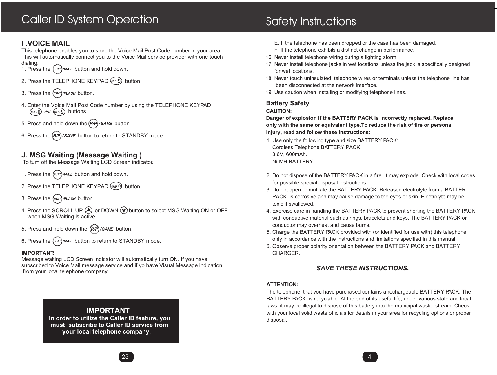 4Safety Instructions       E. If the telephone has been dropped or the case has been damaged.      F. If the telephone exhibits a distinct change in performance.16. Never install telephone wiring during a lighting storm.17. Never install telephone jacks in wet locations unless the jack is specifically designed      for wet locations.18. Never touch uninsulated  telephone wires or terminals unless the telephone line has       been disconnected at the network interface.19. Use caution when installing or modifying telephone lines.1. Use only the following type and size BATTERY PACK:     Cordless Telephone BATTERY PACK    3.6V, 600mAh.    Ni-MH BATTERY  2. Do not dispose of the BATTERY PACK in a fire. It may explode. Check with local codes    for possible special disposal instructions.3. Do not open or mutilate the BATTERY PACK. Released electrolyte from a BATTER     PACK  is corrosive and may cause damage to the eyes or skin. Electrolyte may be     toxic if swallowed.4. Exercise care in handling the BATTERY PACK to prevent shorting the BATTERY PACK    with conductive material such as rings, bracelets and keys. The BATTERY PACK or    conductor may overheat and cause burns.5. Charge the BATTERY PACK provided with (or identified for use with) this telephone      only in accordance with the instructions and limitations specified in this manual.6. Observe proper polarity orientation between the BATTERY PACK and BATTERY     CHARGER.                                  SAVE THESE INSTRUCTIONS.ATTENTION:The telephone  that you have purchased contains a rechargeable BATTERY PACK. The  BATTERY PACK  is recyclable. At the end of its useful life, under various state and local laws, it may be illegal to dispose of this battery into the municipal waste  stream. Check with your local solid waste officials for details in your area for recycling options or proper disposal.                                          Battery SafetyCAUTION:Danger of explosion if the BATTERY PACK is incorrectly replaced. Replaceonly with the same or equivalent type.To reduce the risk of fire or personal injury, read and follow these instructions:I .VOICE MAILThis telephone enables you to store the Voice Mail Post Code number in your area.This will automatically connect you to the Voice Mail service provider with one touch dialing.1. Press the                button and hold down.2. Press the TELEPHONE KEYPAD           button.3. Press the                  button.4. Enter the Voice Mail Post Code number by using the TELEPHONE KEYPAD                                buttons.5. Press and hold down the                  button.6. Press the                  button to return to STANDBY mode.J. MSG Waiting (Message Waiting ) To turn off the Message Waiting LCD Screen indicator.1. Press the                button and hold down.2. Press the TELEPHONE KEYPAD           button.3. Press the                  button.4. Press the SCROLL UP        or DOWN       button to select MSG Waiting ON or OFF     when MSG Waiting is active. 5. Press and hold down the                   button.6. Press the                button to return to STANDBY mode.IMPORTANT:Message waiting LCD Screen indicator will automatically turn ON. If you havesubscribed to Voice Mail message service and if yo have Visual Message indication from your local telephone company.                      IMPORTANTIn order to utilize the Caller ID feature, you must  subscribe to Caller ID service from         your local telephone company.Caller ID System Operation23FUNC/MAILEDIT /FLASHOPER/  SAVER/P/  SAVER/PEDIT /FLASHFUNC/MAILOPER/  SAVER/PFUNC/MAIL