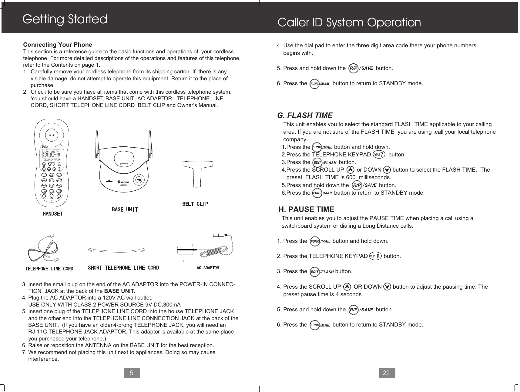 5Connecting Your PhoneThis section is a reference guide to the basic functions and operations of  your cordlesstelephone. For more detailed descriptions of the operations and features of this telephone,refer to the Contents on page 1.1.  Carefully remove your cordless telephone from its shipping carton. If  there is any      visible damage, do not attempt to operate this equipment. Return it to the place of      purchase.2.  Check to be sure you have all items that come with this cordless telephone system.      You should have a HANDSET, BASE UNIT, AC ADAPTOR,  TELEPHONE LINE      CORD, SHORT TELEPHONE LINE CORD ,BELT CLIP and Owner&apos;s Manual.   3. Insert the small plug on the end of the AC ADAPTOR into the POWER-IN CONNEC-    TION  JACK at the back of the BASE UNIT.4. Plug the AC ADAPTOR into a 120V AC wall outlet.    USE ONLY WITH CLASS 2 POWER SOURCE 9V DC,300mA5. Insert one plug of the TELEPHONE LINE CORD into the house TELEPHONE JACK    and the other end into the TELEPHONE LINE CONNECTION JACK at the back of the     BASE UNIT.  (If you have an older 4-prong TELEPHONE JACK, you will need an     RJ-11C TELEPHONE JACK ADAPTOR. This adaptor is available at the same place     you purchased your telephone.)6. Raise or reposition the ANTENNA on the BASE UNIT for the best reception.7. We recommend not placing this unit next to appliances, Doing so may cause     interference.Getting Started4. Use the dial pad to enter the three digit area code there your phone numbers     begins with.5. Press and hold down the                   button.6. Press the                button to return to STANDBY mode.G. FLASH TIME    This unit enables you to select the standard FLASH TIME applicable to your calling    area. If you are not sure of the FLASH TIME  you are using ,call your local telephone     company.   1.Press the               button and hold down.    2.Press the TELEPHONE KEYPAD           button.   3.Press the                  button.   4.Press the SCROLL UP        or DOWN       button to select the FLASH TIME.  The       preset  FLASH TIME is 600  milliseconds.   5.Press and hold down the                   button.   6.Press the               button to return to STANDBY mode.  H. PAUSE TIME   This unit enables you to adjust the PAUSE TIME when placing a call using a   switchboard system or dialing a Long Distance calls.1. Press the                button and hold down.2. Press the TELEPHONE KEYPAD          button. 3. Press the                button.4. Press the SCROLL UP        OR DOWN       button to adjust the pausing time. The    preset pause time is 4 seconds.5. Press and hold down the                   button.6. Press the                button to return to STANDBY mode.Caller ID System Operation22L D C C F CALLSAM MIN NEWPMSEC RPTTOTALBATT MSG    DIR900 MHz/  SAVER/PFUNC/MAILEDIT /FLASHEDIT /FLASHFUNC/MAIL/  SAVER/PFUNC/MAILFUNC/MAIL/  SAVER/PFUNC/MAIL