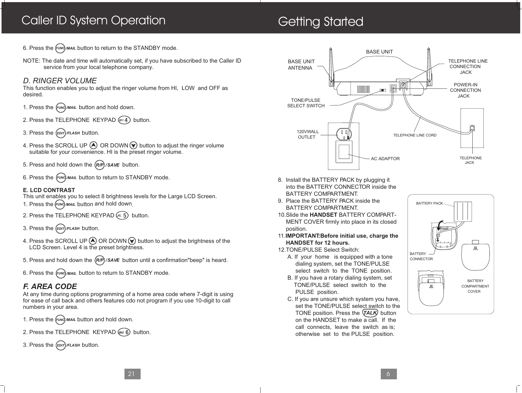 68.  Install the BATTERY PACK by plugging it     into the BATTERY CONNECTOR inside the      BATTERY COMPARTMENT. 9.  Place the BATTERY PACK inside the      BATTERY COMPARTMENT.10.Slide the HANDSET BATTERY COMPART-     MENT COVER firmly into place in its closed      position.11. IMPORTANT:Before initial use, charge the      HANDSET for 12 hours.12.TONE/PULSE Select Switch:      A. If  your  home   is equipped with a tone            dialing system, set the TONE/PULSE            select  switch  to  the  TONE  position.      B. If you have a rotary dialing system, set           TONE/PULSE  select  switch  to  the            PULSE  position.      C. If you are unsure which system you have,           set the TONE/PULSE select switch to the            TONE position. Press the             button            on the HANDSET to make a call.  If  the            call  connects,  leave  the  switch  as is;            otherwise  set  to  the PULSE  position.Getting Started6. Press the               button to return to the STANDBY mode.NOTE: The date and time will automatically set, if you have subscribed to the Caller ID              service from your local telephone company.D. RINGER VOLUMEThis function enables you to adjust the ringer volume from HI,  LOW  and OFF as desired.1. Press the                button and hold down.2. Press the TELEPHONE  KEYPAD           button.3. Press the                  button.4. Press the SCROLL UP        OR DOWN       button to adjust the ringer volume     suitable for your convenience. HI is the preset ringer volume.5. Press and hold down the                   button.6. Press the                button to return to STANDBY mode.E. LCD CONTRAST This unit enables you to select 8 brightness levels for the Large LCD Screen.                       and hold down1. Press the button  .2. Press the TELEPHONE KEYPAD           button.3. Press the                  button.4. Press the SCROLL UP       OR DOWN       button to adjust the brightness of the    LCD Screen. Level 4 is the preset brightness.5. Press and hold down the                   button until a confirmation&quot;beep&quot; is heard.6. Press the                button to return to STANDBY mode.F. AREA CODEAt any time during options programming of a home area code where 7-digit is usingfor ease of call back and others features cdo not program if you use 10-digit to callnumbers in your area.1. Press the               button and hold down.2. Press the TELEPHONE  KEYPAD           button.3. Press the                  button.Caller ID System Operation21FUNC/MAILFUNC/MAILEDIT /FLASHFUNC/MAILFUNC/MAIL/  SAVER/PEDIT /FLASHFUNC/MAIL/  SAVER/PEDIT /FLASHFUNC/MAILTELEPHONE LINE CONNECTION         JACK   POWER-INCONNECTION      JACK   TELEPHONE        JACK   TONE/PULSESELECT SWITCH   TELEPHONE LINE CORDBASE UNITANTENNABASE UNIT   120VWALL    OUTLET   AC ADAPTORBATTERYCONNECTOR      B  ATTERY COMPARTMENTCOVERBATTERY PACKTALK