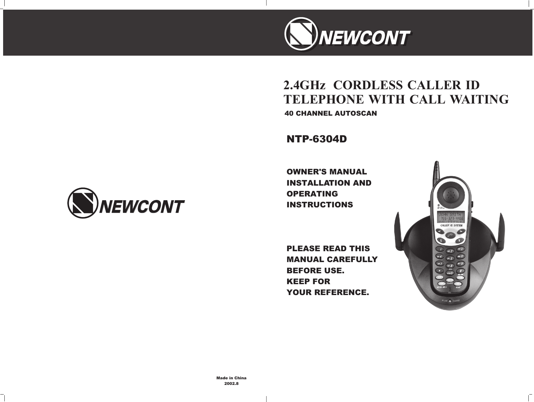 OWNER&apos;S MANUAL INSTALLATION AND OPERATING INSTRUCTIONSPLEASE READ THIS MANUAL CAREFULLY                 BEFORE USE.KEEP FOR YOUR REFERENCE.40 CHANNEL AUTOSCAN2.4GHz  CORDLESS CALLER ID TELEPHONE WITH CALL WAITINGNTP-6304DNEWCONTNEWCONTNEWCONTNEWCONTNEWCONTNEWCONTMade in China2002.8