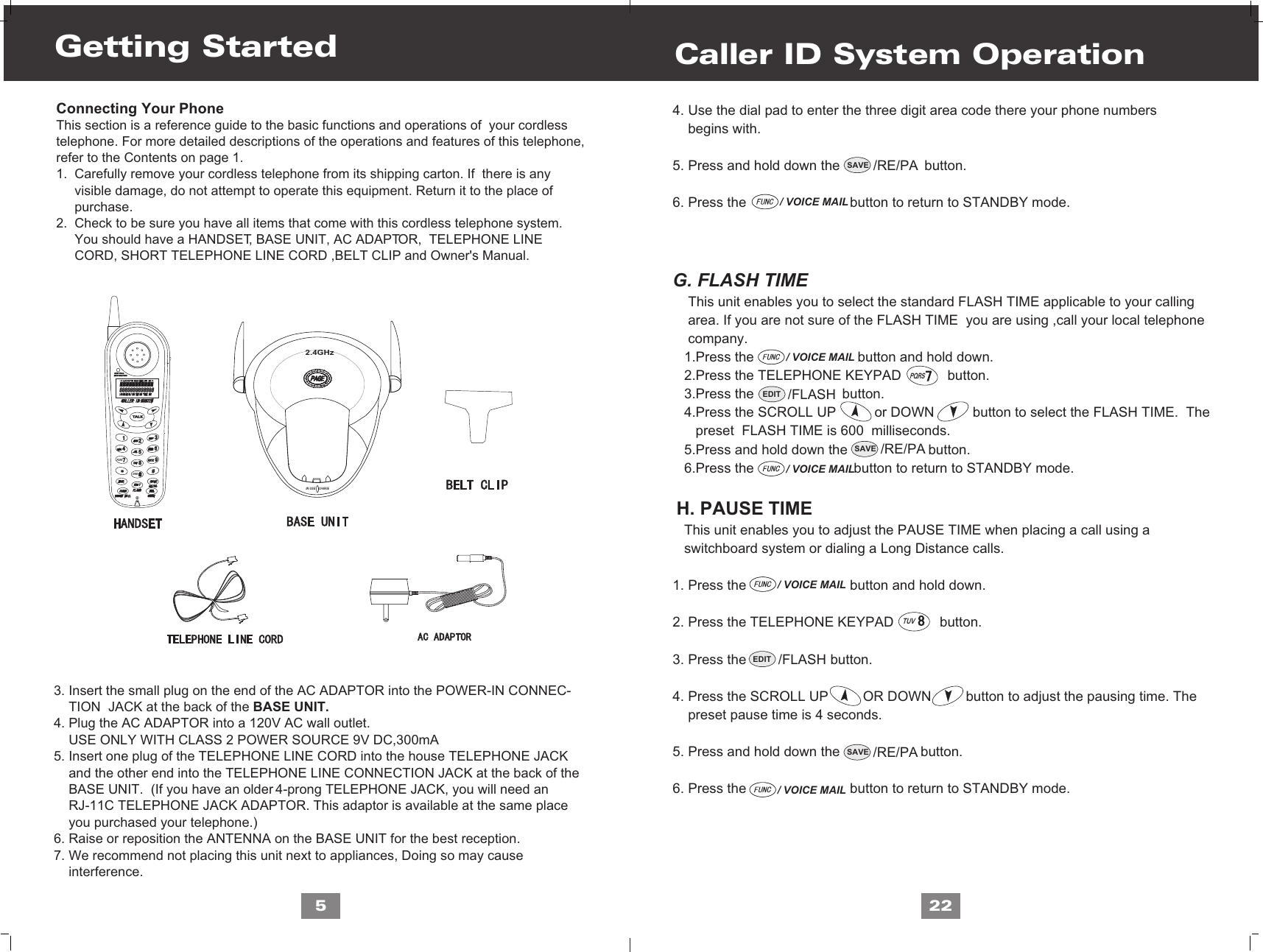 TUVPQRS5Connecting Your PhoneThis section is a reference guide to the basic functions and operations of  your cordlesstelephone. For more detailed descriptions of the operations and features of this telephone,refer to the Contents on page 1.1.  Carefully remove your cordless telephone from its shipping carton. If  there is any      visible damage, do not attempt to operate this equipment. Return it to the place of      purchase.2.  Check to be sure you have all items that come with this cordless telephone system.      You should have a HANDSET, BASE UNIT, AC ADAPTOR,  TELEPHONE LINE      CORD, SHORT TELEPHONE LINE CORD ,BELT CLIP and Owner&apos;s Manual.   3. Insert the small plug on the end of the AC ADAPTOR into the POWER-IN CONNEC-    TION  JACK at the back of the BASE UNIT.4. Plug the AC ADAPTOR into a 120V AC wall outlet.    USE ONLY WITH CLASS 2 POWER SOURCE 9V DC,300mA5. Insert one plug of the TELEPHONE LINE CORD into the house TELEPHONE JACK    and the other end into the TELEPHONE LINE CONNECTION JACK at the back of the     BASE UNIT.  (If you have an older 4-prong TELEPHONE JACK, you will need an     RJ-11C TELEPHONE JACK ADAPTOR. This adaptor is available at the same place     you purchased your telephone.)6. Raise or reposition the ANTENNA on the BASE UNIT for the best reception.7. We recommend not placing this unit next to appliances, Doing so may cause     interference.Getting Started4. Use the dial pad to enter the three digit area code there your phone numbers     begins with.5. Press and hold down the                      button.6. Press the                           button to return to STANDBY mode.G. FLASH TIME    This unit enables you to select the standard FLASH TIME applicable to your calling    area. If you are not sure of the FLASH TIME  you are using ,call your local telephone     company.   1.Press the                           button and hold down.    2.Press the TELEPHONE KEYPAD            button.   3.Press the                       button.   4.Press the SCROLL UP          or DOWN          button to select the FLASH TIME.  The       preset  FLASH TIME is 600  milliseconds.   5.Press and hold down the                     button.   6.Press the                          button to return to STANDBY mode.  H. PAUSE TIME   This unit enables you to adjust the PAUSE TIME when placing a call using a   switchboard system or dialing a Long Distance calls.1. Press the                           button and hold down.2. Press the TELEPHONE KEYPAD            button. 3. Press the                    button.4. Press the SCROLL UP         OR DOWN         button to adjust the pausing time. The    preset pause time is 4 seconds.5. Press and hold down the                     button.6. Press the                           button to return to STANDBY mode.Caller ID System Operation22/ VOICE MAIL/ VOICE MAIL/ VOICE MAIL/ VOICE MAIL/ VOICE MAILSAVE /RE/PASAVE /RE/PASAVE /RE/PAEDIT /FLASHEDIT /FLASHIN USECHARGE2.4GHzPQRSOPER