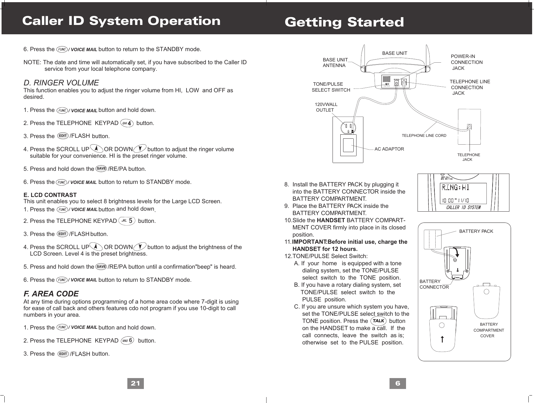 MNOGHI468.  Install the BATTERY PACK by plugging it     into the BATTERY CONNECTOR inside the      BATTERY COMPARTMENT. 9.  Place the BATTERY PACK inside the      BATTERY COMPARTMENT.10.Slide the HANDSET BATTERY COMPART-     MENT COVER firmly into place in its closed      position.11. IMPORTANT:Before initial use, charge the      HANDSET for 12 hours.12.TONE/PULSE Select Switch:      A. If  your  home   is equipped with a tone            dialing system, set the TONE/PULSE            select  switch  to  the  TONE  position.      B. If you have a rotary dialing system, set           TONE/PULSE  select  switch  to  the            PULSE  position.      C. If you are unsure which system you have,           set the TONE/PULSE select switch to the            TONE position. Press the             button            on the HANDSET to make a call.  If  the            call  connects,  leave  the  switch  as is;            otherwise  set  to  the PULSE  position.Getting Started6. Press the                           button to return to the STANDBY mode.NOTE: The date and time will automatically set, if you have subscribed to the Caller ID              service from your local telephone company.D. RINGER VOLUMEThis function enables you to adjust the ringer volume from HI,  LOW  and OFF as desired.1. Press the                           button and hold down.2. Press the TELEPHONE  KEYPAD           button.3. Press the                       button.4. Press the SCROLL UP         OR DOWN         button to adjust the ringer volume     suitable for your convenience. HI is the preset ringer volume.5. Press and hold down the                     button.6. Press the                           button to return to STANDBY mode.E. LCD CONTRAST This unit enables you to select 8 brightness levels for the Large LCD Screen.                                   and hold down1. Press the button  .2. Press the TELEPHONE KEYPAD             button.3. Press the                      button.4. Press the SCROLL UP         OR DOWN         button to adjust the brightness of the    LCD Screen. Level 4 is the preset brightness.5. Press and hold down the                     button until a confirmation&quot;beep&quot; is heard.6. Press the                           button to return to STANDBY mode.F. AREA CODEAt any time during options programming of a home area code where 7-digit is usingfor ease of call back and others features cdo not program if you use 10-digit to callnumbers in your area.1. Press the                           button and hold down.2. Press the TELEPHONE  KEYPAD            button.3. Press the                       button.Caller ID System Operation21EDIT /FLASH/ VOICE MAIL/ VOICE MAIL/ VOICE MAIL/ VOICE MAIL/ VOICE MAIL/ VOICE MAILSAVE /RE/PASAVE /RE/PAEDIT /FLASHEDIT /FLASHTALKTELEPHONE LINE CONNECTION  JACKPOWER-INCONNECTION JACK TONE/PULSESELECT SWITCH   TONE  PULSE    9VDC 300mA    TEL  LINEBASE UNITANTENNABASE UNIT   TELEPHONE        JACK   TELEPHONE LINE CORD   120VWALL    OUTLET   AC ADAPTORBATTERYCONNECTOR      B  ATTERY  COMPARTMENTCOVERBATTERY PACK