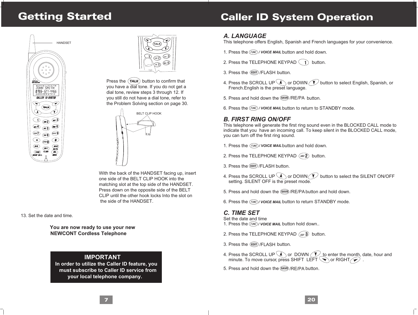 DEFSAVE /RE/PASAVE /RE/PASAVE /RE/PA7                     13. Set the date and time.                                             You are now ready to use your new                     NEWCONT Cordless Telephone                     Press the             button to confirm that                      you have a dial tone. If you do not get a                      dial tone, review steps 3 through 12. If                      you still do not have a dial tone, refer to                     the Problem Solving section on page 30.With the back of the HANDSET facing up, insertone side of the BELT CLIP HOOK into the matching slot at the top side of the HANDSET. Press down on the opposite side of the BELTCLIP until the other hook locks Into the slot on the side of the HANDSET.                                                   IMPORTANT                             In order to utilize the Caller ID feature, you                            must subscribe to Caller ID service from                                  your local telephone company.Getting StartedA. LANGUAGE This telephone offers English, Spanish and French languages for your convenience.1. Press the                           button and hold down.2. Press the TELEPHONE KEYPAD            button.3. Press the                       button. 4. Press the SCROLL UP          or DOWN          button to select English, Spanish, or      French.English is the preset language.  5. Press and hold down the                      button.6. Press the                           button to return to STANDBY mode.B. FIRST RING ON/OFFThis telephone will generate the first ring sound even in the BLOCKED CALL mode to indicate that you  have an incoming call. To keep silent in the BLOCKED CALL mode, you can turn off the first ring sound.1. Press the                           button and hold down.2. Press the TELEPHONE KEYPAD            button.3. Press the                      button.4. Press the SCROLL UP          or DOWN          button to select the SILENT ON/OFF     setting. SILENT OFF is the preset mode.5. Press and hold down the                     button and hold down.6. Press the                           button to return STANDBY mode.C. TIME SET Set the date and time1. Press the                           button hold down..2. Press the TELEPHONE KEYPAD            button.3. Press the                       button.4. Press the SCROLL UP          or  DOWN           to enter the month, date, hour and    minute. To move cursor, press SHIFT  LEFT          or RIGHT          .     5. Press and hold down the                     button.Caller ID System Operation20/ VOICE MAIL/ VOICE MAILEDIT /FLASHEDIT /FLASHEDIT /FLASH/ VOICE MAIL/ VOICE MAIL/ VOICE MAILHANDSETL D C C F CALLSAM MIN NEWPMSEC RPTTOTALBATT MSG    DIRPQRS WXYZOPERTALKBELT CLIP HOOKTALKABC