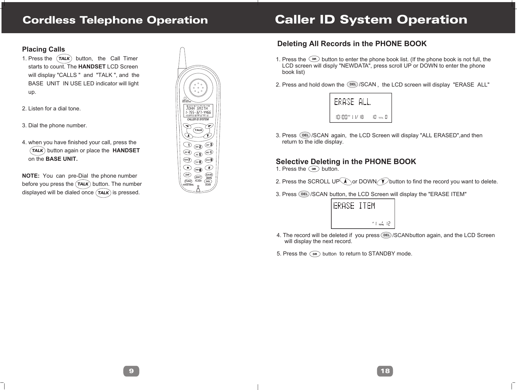 Cordless Telephone OperationPlacing Calls 1. Press the               button,   the   Call  Timer    starts to count. The HANDSET LCD Screen    will display &quot;CALLS &quot;  and  &quot;TALK &quot;, and  the    BASE  UNIT  IN USE LED indicator will light    up.2. Listen for a dial tone. 3. Dial the phone number.4. when you have finished your call, press the                button again or place the  HANDSET     on the BASE UNIT.NOTE:  You  can  pre-Dial  the phone numberbefore you press the            button. The numberdisplayed will be dialed once            is pressed.9Caller ID System Operation18AMTOTAL 1. Press the          button to enter the phone book list. (If the phone book is not full, the    LCD screen will disply &quot;NEWDATA&quot;, press scroll UP or DOWN to enter the phone     book list)2. Press and hold down the                     ,  the LCD screen will display  &quot;ERASE  ALL&quot; 3. Press                      again,  the LCD Screen will display &quot;ALL ERASED&quot;,and then     return to the idle display.Selective Deleting in the PHONE BOOK 1. Press the          button.2. Press the SCROLL UP        or DOWN        button to find the record you want to delete.3. Press                     button, the LCD Screen will display the &quot;ERASE ITEM&quot; ##TOTALDeleting All Records in the PHONE BOOK5. Press the          button  to return to STANDBY mode.4. The record will be deleted if  you press                   button again, and the LCD Screen     will display the next record.DIRDIRDIRDIRDIRDIRDEL /SCANDEL /SCANDEL /SCANDEL /SCANNEW CALLMSG WAITINGL D C C F CALLSAM MIN NEWPMSEC RPTTOTALBATT MSG    DIRTALKOPERCALLER ID SYSTEMABCGHIPQRSJKLTUVMNODEF4DIRDELEDITFUNCFLASHSCANRE/PAVOICE MAILSAVEWXYZTALKTALKTALKTALK