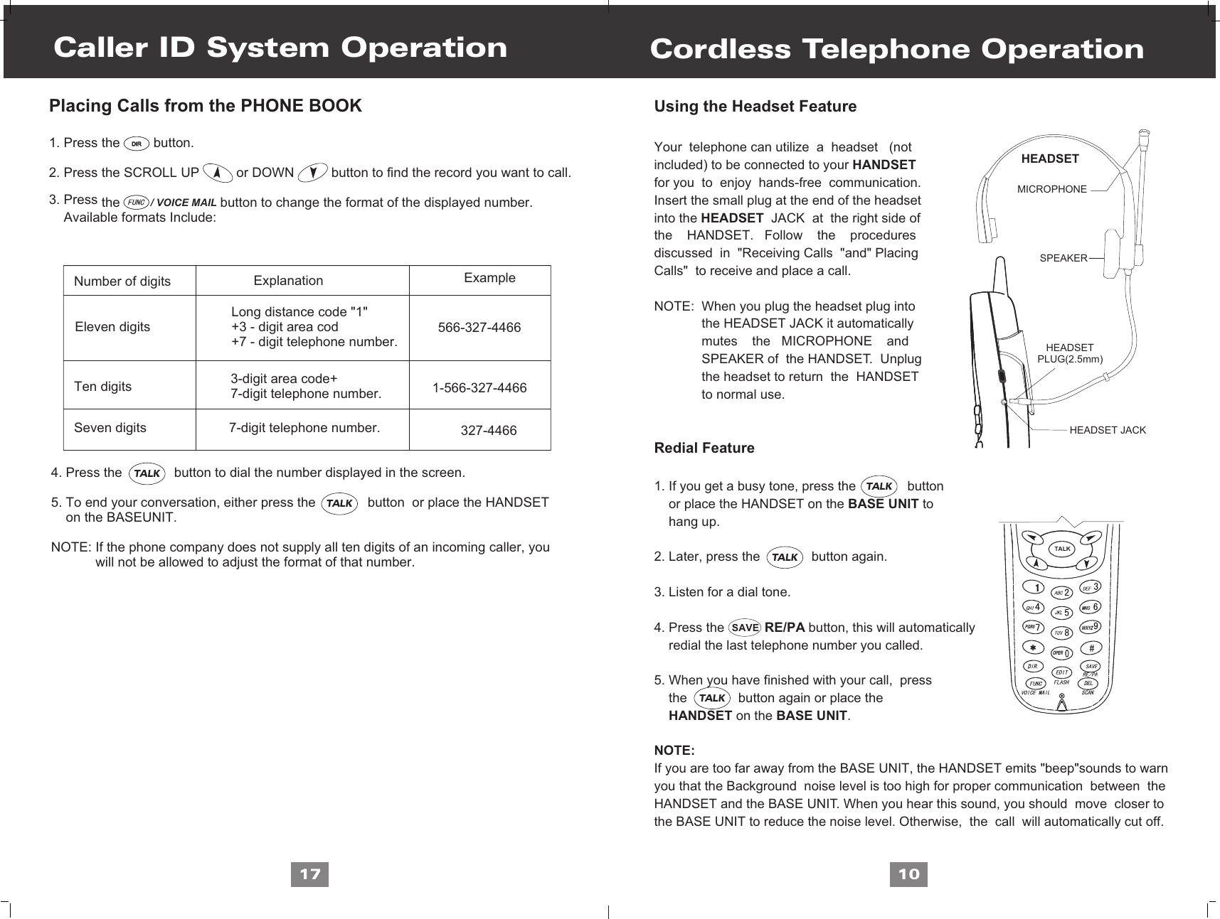 / VOICE MAILCordless Telephone OperationUsing the Headset FeatureYour  telephone can utilize  a  headset   (notincluded) to be connected to your HANDSETfor you  to  enjoy  hands-free  communication. Insert the small plug at the end of the headsetinto the HEADSET  JACK  at  the right side of the    HANDSET.   Follow    the    procedures discussed  in  &quot;Receiving Calls  &quot;and&quot; PlacingCalls&quot;  to receive and place a call.NOTE:  When you plug the headset plug into             the HEADSET JACK it automatically              mutes    the   MICROPHONE    and             SPEAKER of  the HANDSET.  Unplug              the headset to return  the  HANDSET              to normal use.Redial Feature1. If you get a busy tone, press the              button     or place the HANDSET on the BASE UNIT to     hang up.2. Later, press the              button again.3. Listen for a dial tone. 4. Press the                       button, this will automatically    redial the last telephone number you called.5. When you have finished with your call,  press    the              button again or place the     HANDSET on the BASE UNIT.NOTE:If you are too far away from the BASE UNIT, the HANDSET emits &quot;beep&quot;sounds to warnyou that the Background  noise level is too high for proper communication  between  the HANDSET and the BASE UNIT. When you hear this sound, you should  move  closer to the BASE UNIT to reduce the noise level. Otherwise,  the  call  will automatically cut off.                                     10Caller ID System Operation17Placing Calls from the PHONE BOOK1. Press the         button.2. Press the SCROLL UP          or DOWN          button to find the record you want to call.3. Press   the                           button to change the format of the displayed number.    Available formats Include:         Number of digits              Ten digits                                                                     Seven digits                                                              Eleven digits                      Explanation Example3-digit area code+7-digit telephone number.7-digit telephone number.                                           Long distance code &quot;1&quot;                                           +3 - digit area cod                                           +7 - digit telephone number.          4. Press the              button to dial the number displayed in the screen.     5. To end your conversation, either press the              button  or place the HANDSET      on the BASEUNIT. NOTE: If the phone company does not supply all ten digits of an incoming caller, you             will not be allowed to adjust the format of that number.566-327-44661-566-327-4466327-4466RE/PASAVEDIRDIRTALKTALKHEADSETMICROPHONESPEAKER   HEADSETPLUG(2.5mm)   HEADSET JACKTALKWXYZPQRSOPERTALKTALKTALK