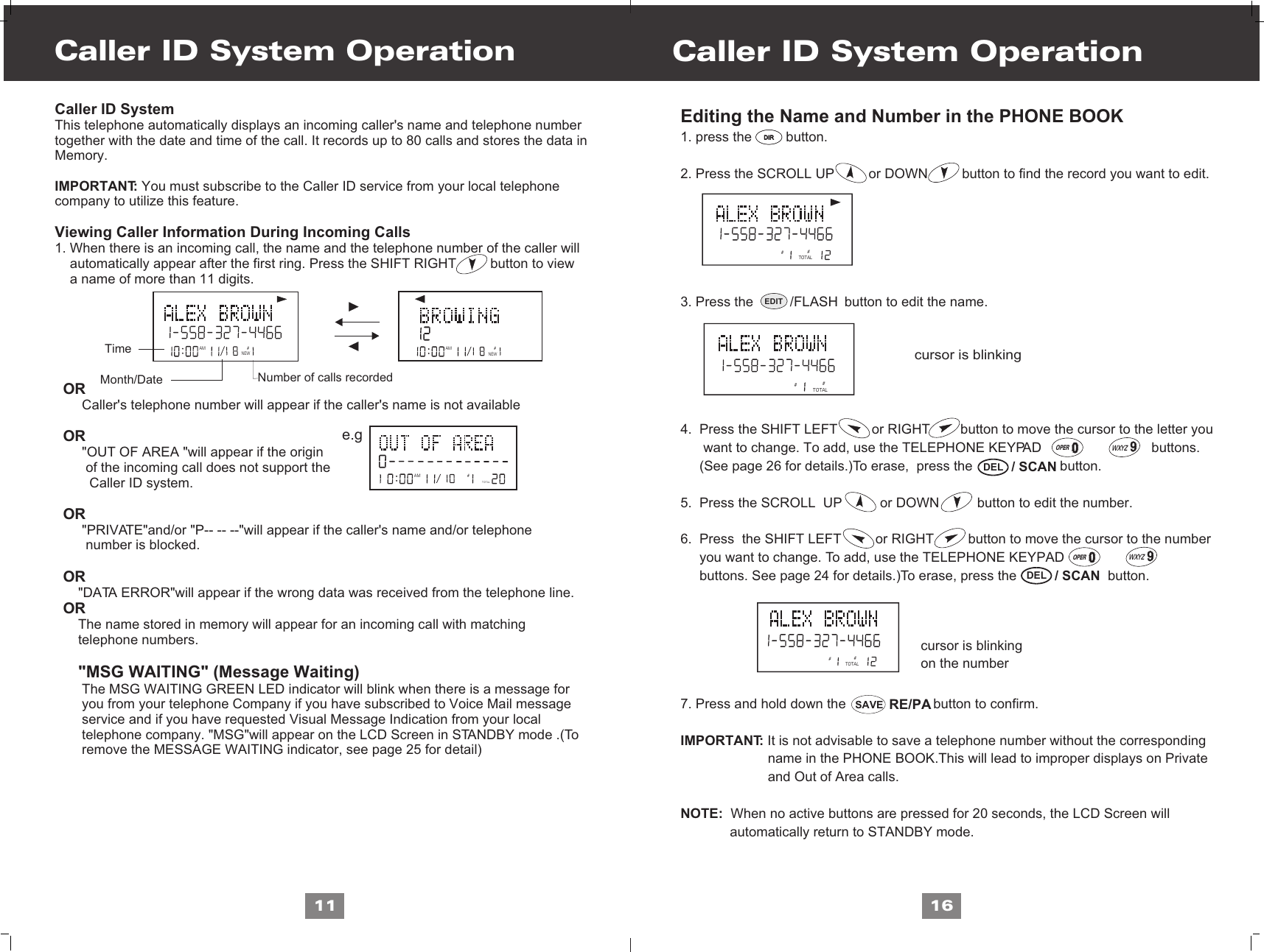 Caller ID System Operation11Editing the Name and Number in the PHONE BOOK1. press the         button.2. Press the SCROLL UP         or DOWN         button to find the record you want to edit. 3. Press the                        button to edit the name.4.  Press the SHIFT LEFT         or RIGHT        button to move the cursor to the letter you       want to change. To add, use the TELEPHONE KEYPAD                             buttons.      (See page 26 for details.)To erase,  press the                       button.5.  Press the SCROLL  UP          or DOWN          button to edit the number.6.  Press  the SHIFT LEFT         or RIGHT         button to move the cursor to the number     you want to change. To add, use the TELEPHONE KEYPAD                             buttons. See page 24 for details.)To erase, press the                        button.7. Press and hold down the                       button to confirm.IMPORTANT: It is not advisable to save a telephone number without the corresponding                       name in the PHONE BOOK.This will lead to improper displays on Private                        and Out of Area calls.NOTE:  When no active buttons are pressed for 20 seconds, the LCD Screen will              automatically return to STANDBY mode.Caller ID System Operation16cursor is blinking   Caller ID SystemThis telephone automatically displays an incoming caller&apos;s name and telephone numbertogether with the date and time of the call. It records up to 80 calls and stores the data inMemory.IMPORTANT: You must subscribe to the Caller ID service from your local telephone company to utilize this feature.Viewing Caller Information During Incoming Calls 1. When there is an incoming call, the name and the telephone number of the caller will     automatically appear after the first ring. Press the SHIFT RIGHT         button to view     a name of more than 11 digits.OR     Caller&apos;s telephone number will appear if the caller&apos;s name is not availableOR     &quot;OUT OF AREA &quot;will appear if the origin       of the incoming call does not support the        Caller ID system.OR     &quot;PRIVATE&quot;and/or &quot;P-- -- --&quot;will appear if the caller&apos;s name and/or telephone       number is blocked.OR    &quot;DATA ERROR&quot;will appear if the wrong data was received from the telephone line.OR    The name stored in memory will appear for an incoming call with matching    telephone numbers.        &quot;MSG WAITING&quot; (Message Waiting)     The MSG WAITING GREEN LED indicator will blink when there is a message for      you from your telephone Company if you have subscribed to Voice Mail message      service and if you have requested Visual Message Indication from your local      telephone company. &quot;MSG&quot;will appear on the LCD Screen in STANDBY mode .(To      remove the MESSAGE WAITING indicator, see page 25 for detail)AM #NEWAM #NEWAMTOTAL#e.gTimeNumber of calls recordedMonth/Date##TOTAL##TOTAL##TOTALcursor is blinkingon the numberDIRDIREDIT /FLASH  / SCANDEL  / SCANDELRE/PASAVE~OPERWXYZ~OPERWXYZ