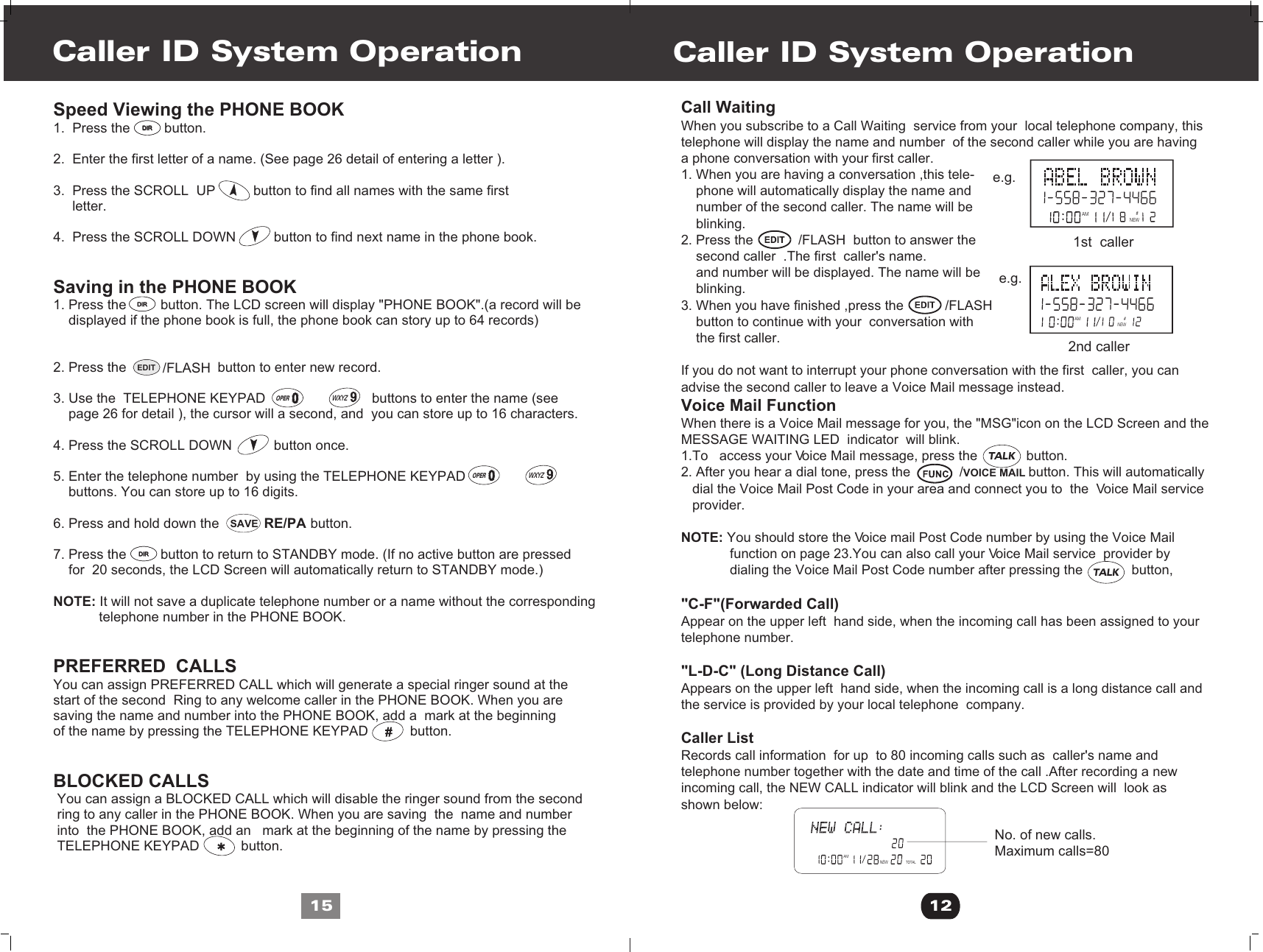 RE/PASAVEEDIT /FLASHCall WaitingWhen you subscribe to a Call Waiting  service from your  local telephone company, this telephone will display the name and number  of the second caller while you are having a phone conversation with your first caller.1. When you are having a conversation ,this tele-    phone will automatically display the name and     number of the second caller. The name will be     blinking.2. Press the            /FLASH  button to answer the     second caller  .The first  caller&apos;s name.     and number will be displayed. The name will be    blinking.3. When you have finished ,press the           /FLASH    button to continue with your  conversation with     the first caller.If you do not want to interrupt your phone conversation with the first  caller, you can advise the second caller to leave a Voice Mail message instead.Voice Mail FunctionWhen there is a Voice Mail message for you, the &quot;MSG&quot;icon on the LCD Screen and the MESSAGE WAITING LED  indicator  will blink.1.To   access your Voice Mail message, press the             button.2. After you hear a dial tone, press the             /VOICE MAIL button. This will automatically    dial the Voice Mail Post Code in your area and connect you to  the  Voice Mail service    provider.NOTE: You should store the Voice mail Post Code number by using the Voice Mail              function on page 23.You can also call your Voice Mail service  provider by              dialing the Voice Mail Post Code number after pressing the             button,             &quot;C-F&quot;(Forwarded Call)Appear on the upper left  hand side, when the incoming call has been assigned to yourtelephone number.&quot;L-D-C&quot; (Long Distance Call)Appears on the upper left  hand side, when the incoming call is a long distance call and the service is provided by your local telephone  company.Caller ListRecords call information  for up  to 80 incoming calls such as  caller&apos;s name andtelephone number together with the date and time of the call .After recording a newincoming call, the NEW CALL indicator will blink and the LCD Screen will  look as shown below:Caller ID System Operation12AMTOTALNEWNo. of new calls.Maximum calls=80Speed Viewing the PHONE BOOK 1.  Press the         button. 2.  Enter the first letter of a name. (See page 26 detail of entering a letter ).3.  Press the SCROLL  UP          button to find all names with the same first     letter.4.  Press the SCROLL DOWN          button to find next name in the phone book.  Saving in the PHONE BOOK1. Press the         button. The LCD screen will display &quot;PHONE BOOK&quot;.(a record will be     displayed if the phone book is full, the phone book can story up to 64 records)2. Press the                        button to enter new record.3. Use the  TELEPHONE KEYPAD                            buttons to enter the name (see    page 26 for detail ), the cursor will a second, and  you can store up to 16 characters.4. Press the SCROLL DOWN           button once. 5. Enter the telephone number  by using the TELEPHONE KEYPAD                                buttons. You can store up to 16 digits.6. Press and hold down the                        button.7. Press the         button to return to STANDBY mode. (If no active button are pressed     for  20 seconds, the LCD Screen will automatically return to STANDBY mode.)NOTE: It will not save a duplicate telephone number or a name without the corresponding             telephone number in the PHONE BOOK.PREFERRED  CALLS You can assign PREFERRED CALL which will generate a special ringer sound at thestart of the second  Ring to any welcome caller in the PHONE BOOK. When you are saving the name and number into the PHONE BOOK, add a  mark at the beginning of the name by pressing the TELEPHONE KEYPAD           button.BLOCKED CALLS You can assign a BLOCKED CALL which will disable the ringer sound from the second ring to any caller in the PHONE BOOK. When you are saving  the  name and number into  the PHONE BOOK, add an   mark at the beginning of the name by pressing the TELEPHONE KEYPAD           button.Caller ID System Operation15AM #NEWAM#NEWe.g.e.g.1st  caller 2nd caller DIRDIRDIRDIRDIRDIR~OPERWXYZ~OPERWXYZTALKTALK