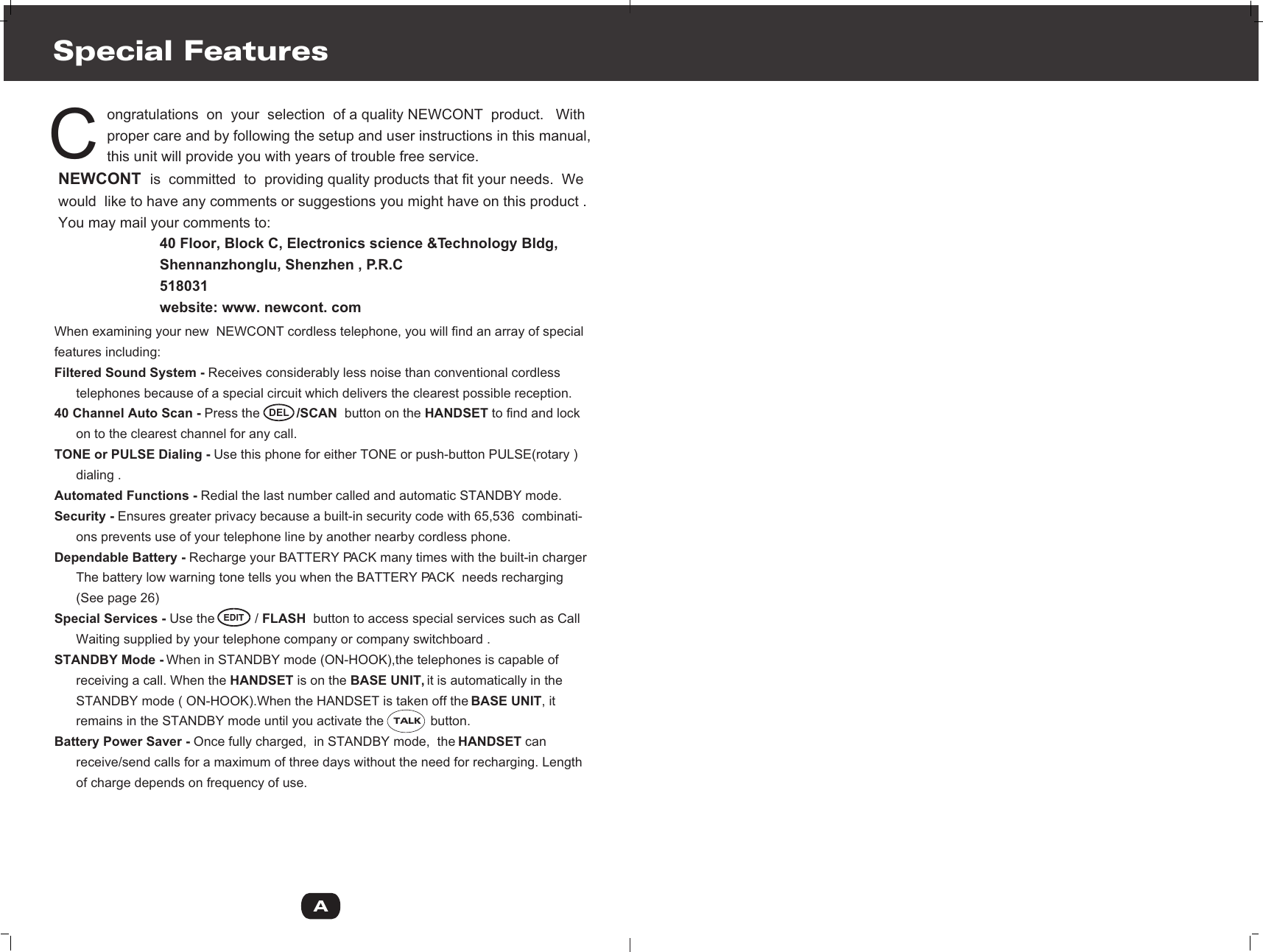             ongratulations  on  your  selection  of a quality NEWCONT  product.   With            proper care and by following the setup and user instructions in this manual,             this unit will provide you with years of trouble free service.NEWCONT  is  committed  to  providing quality products that fit your needs.  We would  like to have any comments or suggestions you might have on this product .You may mail your comments to:                         40 Floor, Block C, Electronics science &amp;Technology Bldg,                         Shennanzhonglu, Shenzhen , P.R.C                         518031                         website: www. newcont. comSpecial FeaturesCWhen examining your new  NEWCONT cordless telephone, you will find an array of special features including:Filtered Sound System - Receives considerably less noise than conventional cordless       telephones because of a special circuit which delivers the clearest possible reception.40 Channel Auto Scan - Press the          /SCAN  button on the HANDSET to find and lock       on to the clearest channel for any call.TONE or PULSE Dialing - Use this phone for either TONE or push-button PULSE(rotary )      dialing .Automated Functions - Redial the last number called and automatic STANDBY mode. Security - Ensures greater privacy because a built-in security code with 65,536  combinati-      ons prevents use of your telephone line by another nearby cordless phone. Dependable Battery - Recharge your BATTERY PACK many times with the built-in charger      The battery low warning tone tells you when the BATTERY PACK  needs recharging      (See page 26)Special Services - Use the           / FLASH  button to access special services such as Call       Waiting supplied by your telephone company or company switchboard .STANDBY Mode - When in STANDBY mode (ON-HOOK),the telephones is capable of       receiving a call. When the HANDSET is on the BASE UNIT, it is automatically in the      STANDBY mode ( ON-HOOK).When the HANDSET is taken off the BASE UNIT, it       remains in the STANDBY mode until you activate the             button.Battery Power Saver - Once fully charged,  in STANDBY mode,  the HANDSET can       receive/send calls for a maximum of three days without the need for recharging. Length       of charge depends on frequency of use.ADELTALK