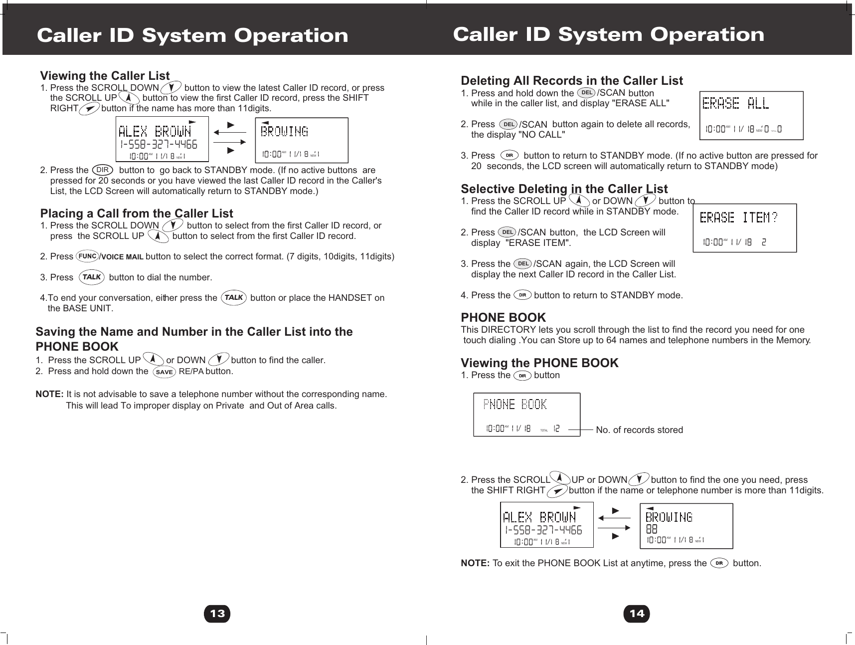 Viewing the Caller List 1. Press the SCROLL DOWN          button to view the latest Caller ID record, or press     the SCROLL UP          button to view the first Caller ID record, press the SHIFT     RIGHT         button if the name has more than 11digits.2. Press the            button to  go back to STANDBY mode. (If no active buttons  are    pressed for 20 seconds or you have viewed the last Caller ID record in the Caller&apos;s     List, the LCD Screen will automatically return to STANDBY mode.)Placing a Call from the Caller List 1. Press the SCROLL DOWN           button to select from the first Caller ID record, or     press  the SCROLL UP           button to select from the first Caller ID record. 2. Press          /VOICE MAIL button to select the correct format. (7 digits, 10digits, 11digits)3. Press              button to dial the number.4.To end your conversation, either press the             button or place the HANDSET on    the BASE UNIT.  Deleting All Records in the Caller List1. Press and hold down the                     button     while in the caller list, and display &quot;ERASE ALL&quot;2. Press                      button again to delete all records,    the display &quot;NO CALL&quot;3. Press           button to return to STANDBY mode. (If no active button are pressed for    20  seconds, the LCD screen will automatically return to STANDBY mode)Selective Deleting in the Caller List 1. Press the SCROLL UP          or DOWN          button to     find the Caller ID record while in STANDBY mode.2. Press                     button,  the LCD Screen will     display  &quot;ERASE ITEM&quot;.    3. Press the                     again, the LCD Screen will     display the next Caller ID record in the Caller List.4. Press the         button to return to STANDBY mode. PHONE BOOKThis DIRECTORY lets you scroll through the list to find the record you need for one touch dialing .You can Store up to 64 names and telephone numbers in the Memory.Viewing the PHONE BOOK1. Press the         button2. Press the SCROLL        UP or DOWN         button to find the one you need, press    the SHIFT RIGHT         button if the name or telephone number is more than 11digits.NOTE: To exit the PHONE BOOK List at anytime, press the          button.                               Caller ID System Operation Caller ID System Operation13 14AM #NEWAM #NEWNEWAMTOTAL#AMTOTAL#No. of records storedSaving the Name and Number in the Caller List into the PHONE BOOK1.  Press the SCROLL UP          or DOWN          button to find the caller. 2.  Press and hold down the            RE/PA button.NOTE: It is not advisable to save a telephone number without the corresponding name.            This will lead To improper display on Private  and Out of Area calls.AM #NEWAM #NEWAM #DIR SAVEDIRDIRDIRDIRDIRDIRDIRDIRDEL /SCANDEL /SCANDEL /SCANDEL /SCANTALKTALK