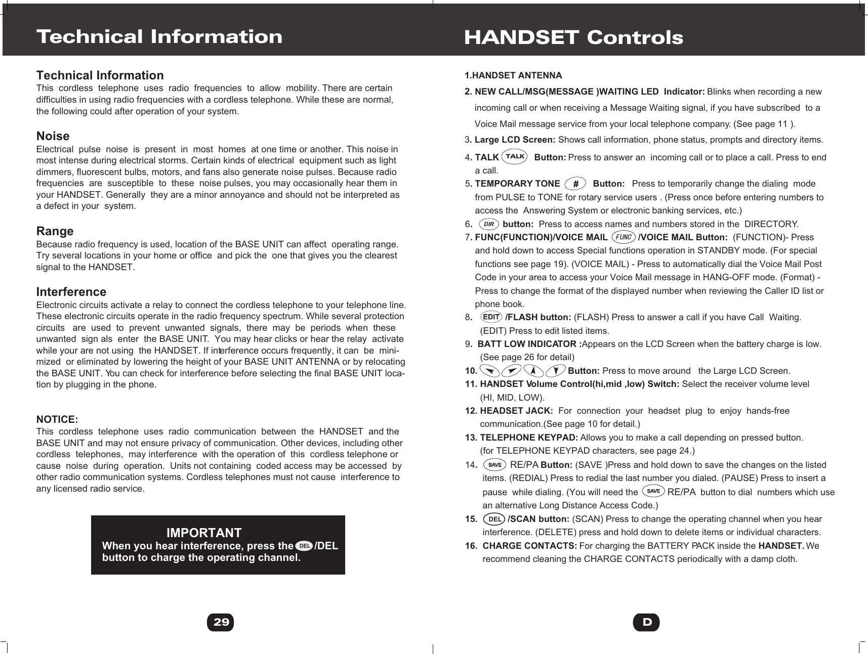 1.HANDSET ANTENNA2. NEW CALL/MSG(MESSAGE )WAITING LED  Indicator: Blinks when recording a new     incoming call or when receiving a Message Waiting signal, if you have subscribed  to a     Voice Mail message service from your local telephone company. (See page 11 ).3. Large LCD Screen: Shows call information, phone status, prompts and directory items.HANDSET Controls4. TALK              Button: Press to answer an  incoming call or to place a call. Press to end     a call.5. TEMPORARY TONE             Button:   Press to temporarily change the dialing  mode     from PULSE to TONE for rotary service users . (Press once before entering numbers to     access the  Answering System or electronic banking services, etc.)6.            button:  Press to access names and numbers stored in the  DIRECTORY.7. FUNC(FUNCTION)/VOICE MAIL            /VOICE MAIL Button:  (FUNCTION)- Press     and hold down to access Special functions operation in STANDBY mode. (For special     functions see page 19). (VOICE MAIL) - Press to automatically dial the Voice Mail Post     Code in your area to access your Voice Mail message in HANG-OFF mode. (Format) -     Press to change the format of the displayed number when reviewing the Caller ID list or     phone book.8.             /FLASH button: (FLASH) Press to answer a call if you have Call  Waiting.       (EDIT) Press to edit listed items.  9.  BATT LOW INDICATOR :Appears on the LCD Screen when the battery charge is low.       (See page 26 for detail)10.                                    Button: Press to move around   the Large LCD Screen.11. HANDSET Volume Control(hi,mid ,low) Switch: Select the receiver volume level      (HI, MID, LOW).12. HEADSET JACK:  For  connection  your  headset  plug  to  enjoy  hands-free        communication.(See page 10 for detail.)13. TELEPHONE KEYPAD: Allows you to make a call depending on pressed button.      (for TELEPHONE KEYPAD characters, see page 24.)14.             RE/PA Button: (SAVE )Press and hold down to save the changes on the listed        items. (REDIAL) Press to redial the last number you dialed. (PAUSE) Press to insert a        pause  while dialing. (You will need the            RE/PA  button to dial  numbers which use       an alternative Long Distance Access Code.)15.            /SCAN button: (SCAN) Press to change the operating channel when you hear        interference. (DELETE) press and hold down to delete items or individual characters.16.  CHARGE CONTACTS: For charging the BATTERY PACK inside the HANDSET. We        recommend cleaning the CHARGE CONTACTS periodically with a damp cloth.DTechnical InformationThis  cordless  telephone  uses  radio  frequencies  to  allow  mobility. There are certain difficulties in using radio frequencies with a cordless telephone. While these are normal, the following could after operation of your system.NoiseElectrical  pulse  noise  is  present  in  most  homes  at one time or another. This noise in most intense during electrical storms. Certain kinds of electrical  equipment such as lightdimmers, fluorescent bulbs, motors, and fans also generate noise pulses. Because radio frequencies  are  susceptible  to  these  noise pulses, you may occasionally hear them inyour HANDSET. Generally  they are a minor annoyance and should not be interpreted as a defect in your  system.RangeBecause radio frequency is used, location of the BASE UNIT can affect  operating range. Try several locations in your home or office  and pick the  one that gives you the clearest signal to the HANDSET.InterferenceElectronic circuits activate a relay to connect the cordless telephone to your telephone line.These electronic circuits operate in the radio frequency spectrum. While several protection circuits   are  used  to  prevent  unwanted  signals,  there  may  be  periods  when  these unwanted  sign als  enter  the BASE UNIT.  You may hear clicks or hear the relay  activate while your are not using  the HANDSET. If interference occurs frequently, it can  be  mini-mized  or eliminated by lowering the height of your BASE UNIT ANTENNA or by relocatingthe BASE UNIT. You can check for interference before selecting the final BASE UNIT loca-tion by plugging in the phone.NOTICE:This  cordless  telephone  uses  radio  communication  between  the  HANDSET  and the BASE UNIT and may not ensure privacy of communication. Other devices, including other cordless  telephones,  may interference  with the operation of  this  cordless telephone or cause  noise  during  operation.  Units not containing  coded access may be accessed  by other radio communication systems. Cordless telephones must not cause  interference to any licensed radio service.Technical Information29                      IMPORTANTWhen you hear interference, press the       /DEL button to charge the operating channel.DELSAVESAVESAVESAVEDELTALKDIR