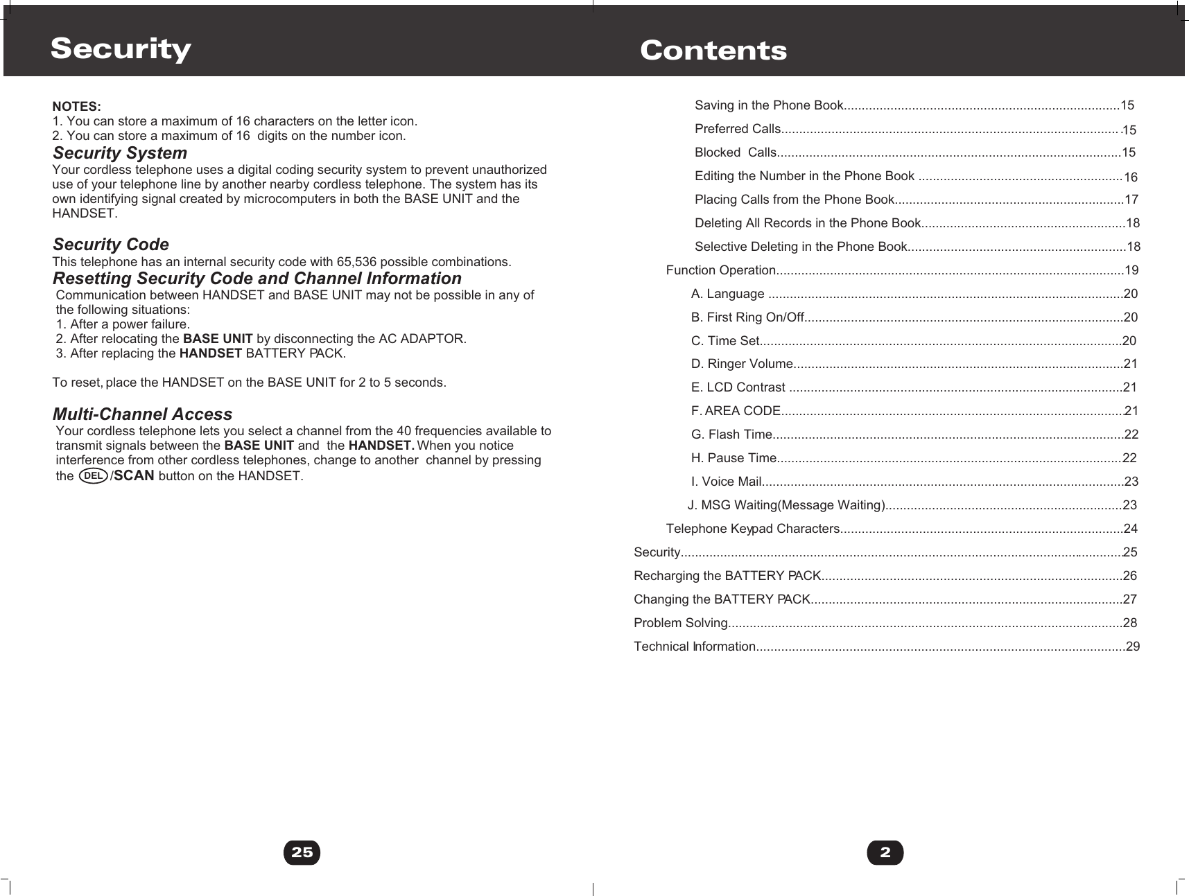 2Contents                 Saving in the Phone Book.............................................................................15                 Preferred Calls...............................................................................................15                 Blocked  Calls................................................................................................15                 Editing the Number in the Phone Book .........................................................16                 Placing Calls from the Phone Book................................................................17                 Deleting All Records in the Phone Book.........................................................18                 Selective Deleting in the Phone Book.............................................................18         Function Operation.................................................................................................19                A. Language ...................................................................................................20                B. First Ring On/Off.........................................................................................20                C. Time Set.....................................................................................................20                D. Ringer Volume............................................................................................21                E. LCD Contrast .............................................................................................21                F. AREA CODE................................................................................................21                G. Flash Time..................................................................................................22                H. Pause Time.................................................................................................22                I. Voice Mail.....................................................................................................23               J. MSG Waiting(Message Waiting)...................................................................23         Telephone Keypad Characters...............................................................................24Security............................................................................................................................25Recharging the BATTERY PACK....................................................................................26Changing the BATTERY PACK.......................................................................................27Problem Solving..............................................................................................................28Technical Information.......................................................................................................29 NOTES:1. You can store a maximum of 16 characters on the letter icon.2. You can store a maximum of 16  digits on the number icon.Security SystemYour cordless telephone uses a digital coding security system to prevent unauthorizeduse of your telephone line by another nearby cordless telephone. The system has its own identifying signal created by microcomputers in both the BASE UNIT and the HANDSET.Security CodeThis telephone has an internal security code with 65,536 possible combinations. Resetting Security Code and Channel Information Communication between HANDSET and BASE UNIT may not be possible in any of  the following situations: 1. After a power failure. 2. After relocating the BASE UNIT by disconnecting the AC ADAPTOR. 3. After replacing the HANDSET BATTERY PACK. To reset, place the HANDSET on the BASE UNIT for 2 to 5 seconds.Multi-Channel Access Your cordless telephone lets you select a channel from the 40 frequencies available to  transmit signals between the BASE UNIT and  the HANDSET. When you notice  interference from other cordless telephones, change to another  channel by pressing  the          /SCAN button on the HANDSET.Security25DEL