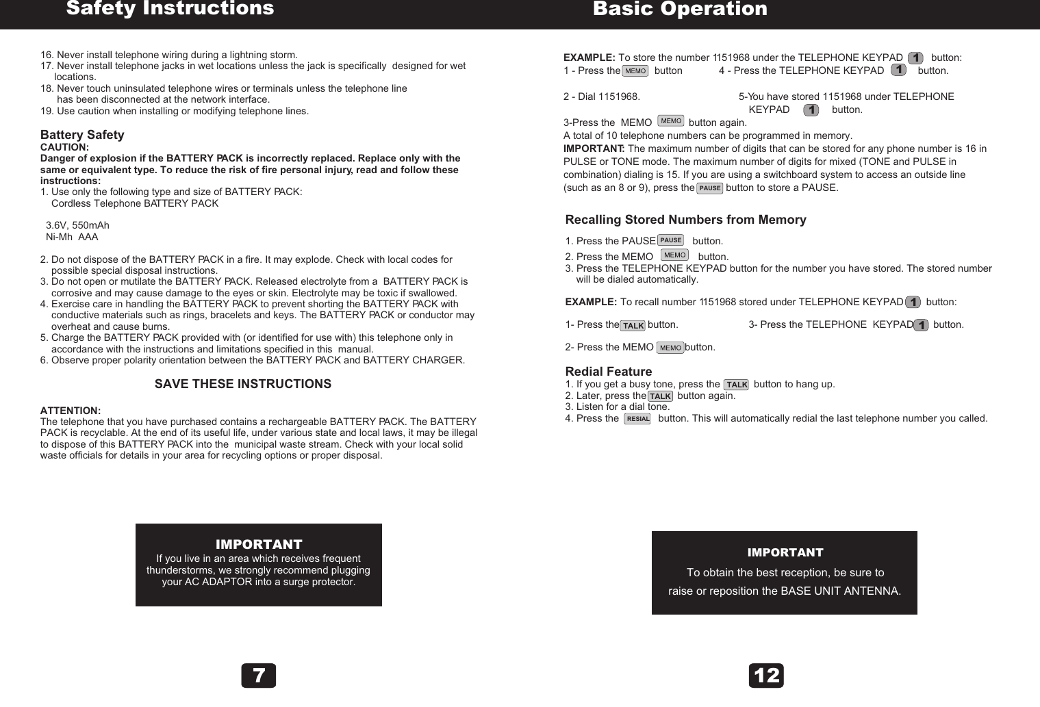 16. Never install telephone wiring during a lightning storm.17. Never install telephone jacks in wet locations unless the jack is specifically  designed for wet      locations.18. Never touch uninsulated telephone wires or terminals unless the telephone line       has been disconnected at the network interface.19. Use caution when installing or modifying telephone lines. Battery SafetyCAUTION:Danger of explosion if the BATTERY PACK is incorrectly replaced. Replace only with the same or equivalent type. To reduce the risk of fire personal injury, read and follow these instructions:1. Use only the following type and size of BATTERY PACK:    Cordless Telephone BATTERY PACK  3.6V, 550mAh  Ni-Mh  AAA2. Do not dispose of the BATTERY PACK in a fire. It may explode. Check with local codes for     possible special disposal instructions.3. Do not open or mutilate the BATTERY PACK. Released electrolyte from a  BATTERY PACK is     corrosive and may cause damage to the eyes or skin. Electrolyte may be toxic if swallowed.4. Exercise care in handling the BATTERY PACK to prevent shorting the BATTERY PACK with     conductive materials such as rings, bracelets and keys. The BATTERY PACK or conductor may     overheat and cause burns.5. Charge the BATTERY PACK provided with (or identified for use with) this telephone only in     accordance with the instructions and limitations specified in this  manual.6. Observe proper polarity orientation between the BATTERY PACK and BATTERY CHARGER.                                                         SAVE THESE INSTRUCTIONSATTENTION:The telephone that you have purchased contains a rechargeable BATTERY PACK. The BATTERY PACK is recyclable. At the end of its useful life, under various state and local laws, it may be illegalto dispose of this BATTERY PACK into the  municipal waste stream. Check with your local solid waste officials for details in your area for recycling options or proper disposal.Safety InstructionsIMPORTANTIf you live in an area which receives frequentthunderstorms, we strongly recommend pluggingyour AC ADAPTOR into a surge protector.7PAUSERESIALEXAMPLE: To store the number 1151968 under the TELEPHONE KEYPAD          button:1 - Press the            button             4 - Press the TELEPHONE KEYPAD            button.2 - Dial 1151968.                                   5-You have stored 1151968 under TELEPHONE                                                                  KEYPAD               button.3-Press the  MEMO             button again.A total of 10 telephone numbers can be programmed in memory.IMPORTANT: The maximum number of digits that can be stored for any phone number is 16 in PULSE or TONE mode. The maximum number of digits for mixed (TONE and PULSE in combination) dialing is 15. If you are using a switchboard system to access an outside line (such as an 8 or 9), press the           button to store a PAUSE.Basic Operation11111Recalling Stored Numbers from Memory1. Press the PAUSE             button.2. Press the MEMO                button.3. Press the TELEPHONE KEYPAD button for the number you have stored. The stored number     will be dialed automatically.EXAMPLE: To recall number 1151968 stored under TELEPHONE KEYPAD        button:1- Press the          button.                         3- Press the TELEPHONE  KEYPAD       button.2- Press the MEMO           button.Redial Feature1. If you get a busy tone, press the            button to hang up.2. Later, press the           button again.3. Listen for a dial tone.4. Press the              button. This will automatically redial the last telephone number you called.IMPORTANTTo obtain the best reception, be sure toraise or reposition the BASE UNIT ANTENNA.TALKTALKTALKPAUSE12