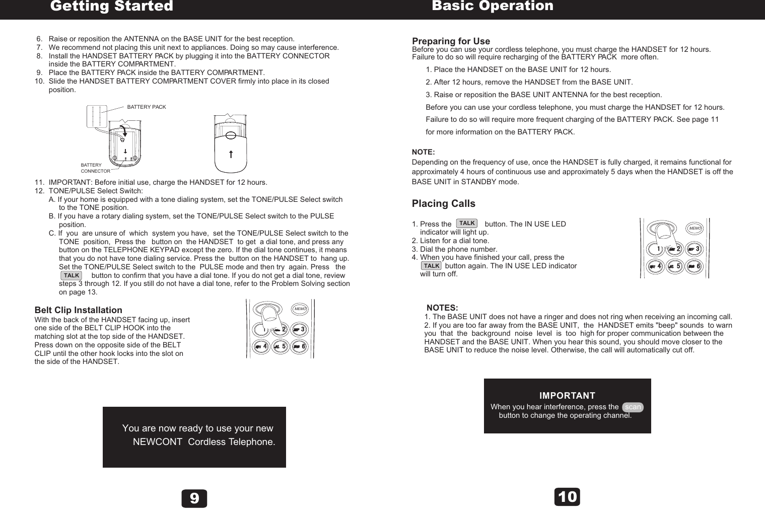  6.   Raise or reposition the ANTENNA on the BASE UNIT for the best reception. 7.   We recommend not placing this unit next to appliances. Doing so may cause interference. 8.   Install the HANDSET BATTERY PACK by plugging it into the BATTERY CONNECTOR        inside the BATTERY COMPARTMENT. 9.   Place the BATTERY PACK inside the BATTERY COMPARTMENT.10.  Slide the HANDSET BATTERY COMPARTMENT COVER firmly into place in its closed        position. 11.  IMPORTANT: Before initial use, charge the HANDSET for 12 hours.12.  TONE/PULSE Select Switch:       A. If your home is equipped with a tone dialing system, set the TONE/PULSE Select switch             to the TONE position.       B. If you have a rotary dialing system, set the TONE/PULSE Select switch to the PULSE             position.       C. If  you  are unsure of  which  system you have,  set the TONE/PULSE Select switch to the             TONE  position,  Press the   button on  the HANDSET  to get  a dial tone, and press any             button on the TELEPHONE KEYPAD except the zero. If the dial tone continues, it means            that you do not have tone dialing service. Press the  button on the HANDSET to  hang up.             Set the TONE/PULSE Select switch to the  PULSE mode and then try  again. Press   the                                       button to confirm that you have a dial tone. If you do not get a dial tone, review             steps 3 through 12. If you still do not have a dial tone, refer to the Problem Solving section             on page 13.Belt Clip InstallationWith the back of the HANDSET facing up, insert one side of the BELT CLIP HOOK into the matching slot at the top side of the HANDSET. Press down on the opposite side of the BELT CLIP until the other hook locks into the slot on the side of the HANDSET. You are now ready to use your new    NEWCONT  Cordless Telephone.Getting StartedTALK9BATTERYCONNECTORBATTERY PACKMEMOPreparing for Use Before you can use your cordless telephone, you must charge the HANDSET for 12 hours. Failure to do so will require recharging of the BATTERY PACK  more often.1. Place the HANDSET on the BASE UNIT for 12 hours.2. After 12 hours, remove the HANDSET from the BASE UNIT.3. Raise or reposition the BASE UNIT ANTENNA for the best reception.Before you can use your cordless telephone, you must charge the HANDSET for 12 hours. Failure to do so will require more frequent charging of the BATTERY PACK. See page 11 for more information on the BATTERY PACK.NOTE:Depending on the frequency of use, once the HANDSET is fully charged, it remains functional for approximately 4 hours of continuous use and approximately 5 days when the HANDSET is off the BASE UNIT in STANDBY mode.Placing Calls1. Press the                button. The IN USE LED     indicator will light up.2. Listen for a dial tone.3. Dial the phone number.4. When you have finished your call, press the                           button again. The IN USE LED indicator     will turn off.       NOTES:      1. The BASE UNIT does not have a ringer and does not ring when receiving an incoming call.      2. If you are too far away from the BASE UNIT,  the  HANDSET emits &quot;beep&quot; sounds  to warn       you  that  the  background  noise  level  is  too  high for proper communication between the       HANDSET and the BASE UNIT. When you hear this sound, you should move closer to the       BASE UNIT to reduce the noise level. Otherwise, the call will automatically cut off.IMPORTANTWhen you hear interference, press the   scan    button to change the operating channel.Basic OperationTALKTALK10MEMO