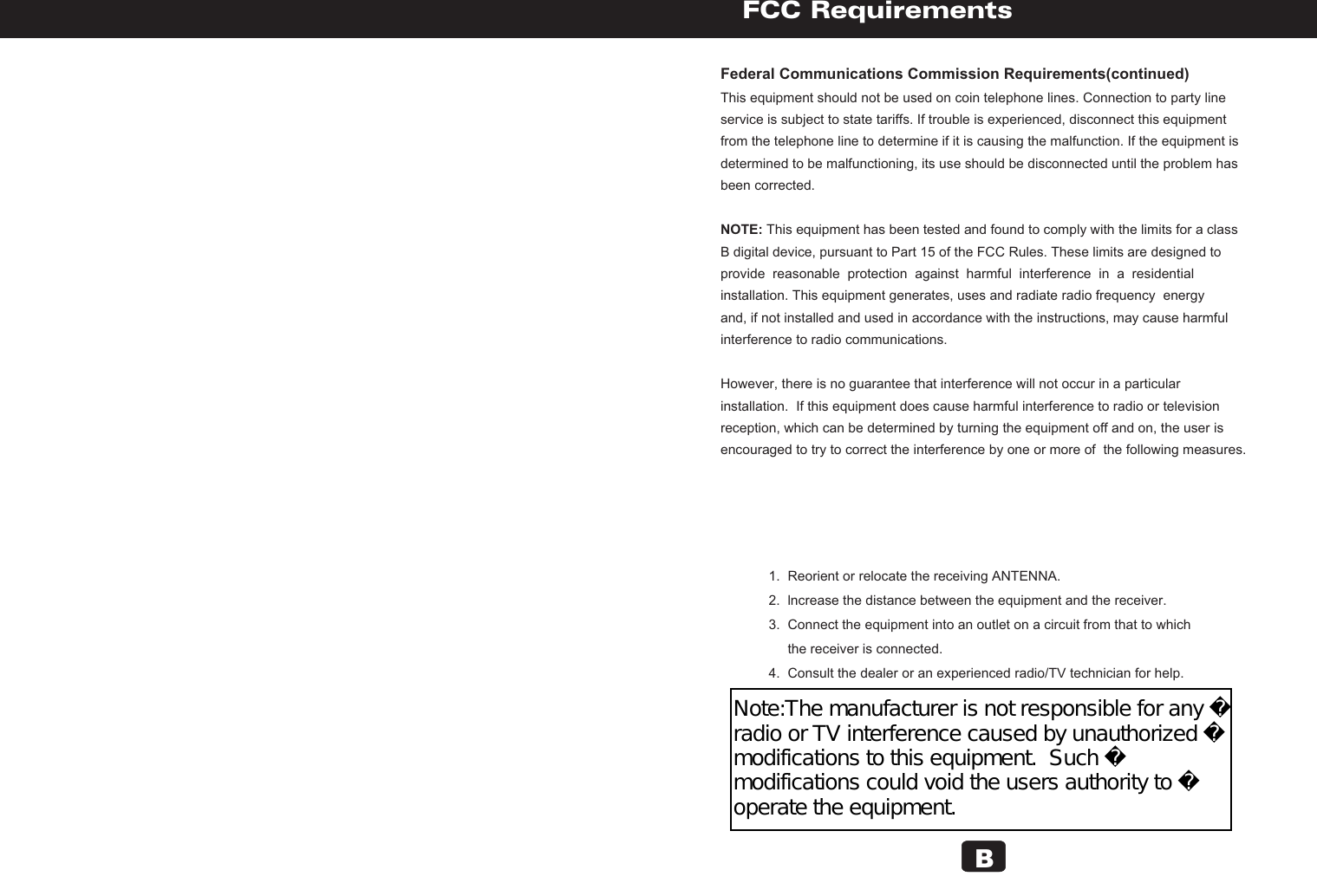 Federal Communications Commission Requirements(continued)This equipment should not be used on coin telephone lines. Connection to party line service is subject to state tariffs. If trouble is experienced, disconnect this equipmentfrom the telephone line to determine if it is causing the malfunction. If the equipment isdetermined to be malfunctioning, its use should be disconnected until the problem hasbeen corrected.NOTE: This equipment has been tested and found to comply with the limits for a classB digital device, pursuant to Part 15 of the FCC Rules. These limits are designed to provide  reasonable  protection  against  harmful  interference  in  a  residential installation. This equipment generates, uses and radiate radio frequency  energyand, if not installed and used in accordance with the instructions, may cause harmfulinterference to radio communications.However, there is no guarantee that interference will not occur in a particularinstallation.  If this equipment does cause harmful interference to radio or televisionreception, which can be determined by turning the equipment off and on, the user is encouraged to try to correct the interference by one or more of  the following measures.        FCC Requirements       1.  Reorient or relocate the receiving ANTENNA.       2.  lncrease the distance between the equipment and the receiver.       3.  Connect the equipment into an outlet on a circuit from that to which             the receiver is connected.       4.  Consult the dealer or an experienced radio/TV technician for help.  BNote:The manufacturer is not responsible for any radio or TV interference caused by unauthorized modifications to this equipment.  Such modifications could void the users authority to operate the equipment.