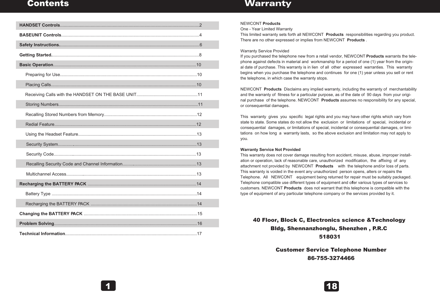 HANDSET Controls..................................................................................................................2BASEUNIT Controls.................................................................................................................4Safety Instructions...................................................................................................................6Getting Started.........................................................................................................................8Basic Operation.....................................................................................................................10     Preparing for Use................................................................................................................10     Placing Calls.......................................................................................................................10     Receiving Calls with the HANDSET ON THE BASE UNIT..................................................11     Storing Numbers..................................................................................................................11     Recalling Stored Numbers from Memory............................................................................12     Redial Feature....................................................................................................................12     Using the Headset Feature.................................................................................................13     Security System..................................................................................................................13     Security Code.....................................................................................................................13     Recalling Security Code and Channel Information.............................................................13     Multichannel Access...........................................................................................................13 Recharging the BATTERY PACK .........................................................................................14     Battery Type .......................................................................................................................14     Recharging the BATTERY PACK .......................................................................................14Changing the BATTERY PACK .............................................................................................15Problem Solving.....................................................................................................................16Technical Information............................................................................................................17Contents1      NEWCONT Products One - Year Limited Warranty This limited warranty sets forth all NEWCONT  Products  responsibilities regarding you product. There are no other expressed or implies from NEWCONT  Products .Warranty Service ProvidedIf you purchased the telephone new from a retail vendor, NEWCONT Products warrants the tele-phone against defects in material and  workmanship for a period of one (1) year from the origin-al date of purchase. This warranty is in lien  of all  other  expressed  warranties.  This  warranty begins when you purchase the telephone and continues  for one (1) year unless you sell or rent the telephone, in which case the warranty stops. NEWCONT  Products  Disclaims any implied warranty, including the warranty of  merchantabilityand the warranty of  fitness for a particular purpose, as of the date of  90 days  from your origi-nal purchase  of the telephone. NEWCONT  Products assumes no responsibility for any special, or consequential damages.This  warranty  gives  you  specific  legal rights and you may have other rights which vary from state to state. Some states do not allow the  exclusion  or  limitations  of  special,  incidental or consequential  damages, or limitations of special, incidental or consequential damages, or limi-tations  on how long  a  warranty lasts,  so the above exclusion and limitation may not apply to you.Warranty Service Not ProvidedThis warranty does not cover damage resulting from accident, misuse, abuse, improper install-ation or operation, lack of reasonable care, unauthorized  modification,  the  affixing  of  any  attachment not provided by  NEWCONT  Products    with  the telephone and/or loss of parts. This warranty is voided in the event any unauthorized  person opens, alters or repairs the Telephone.  All   NEWCONT    equipment being returned for repair must be suitably packaged. Telephone compatible use different types of equipment and offer various types of services to customers. NEWCONT Products  does not warrant that this telephone is compatible with thetype of equipment of any particular telephone company or the services provided by it.                             WarrantyCustomer Service Telephone Number86-755-327446618                                 40 Floor, Block C, Electronics science &amp;Technology                         Bldg, Shennanzhonglu, Shenzhen , P.R.C                         518031                         