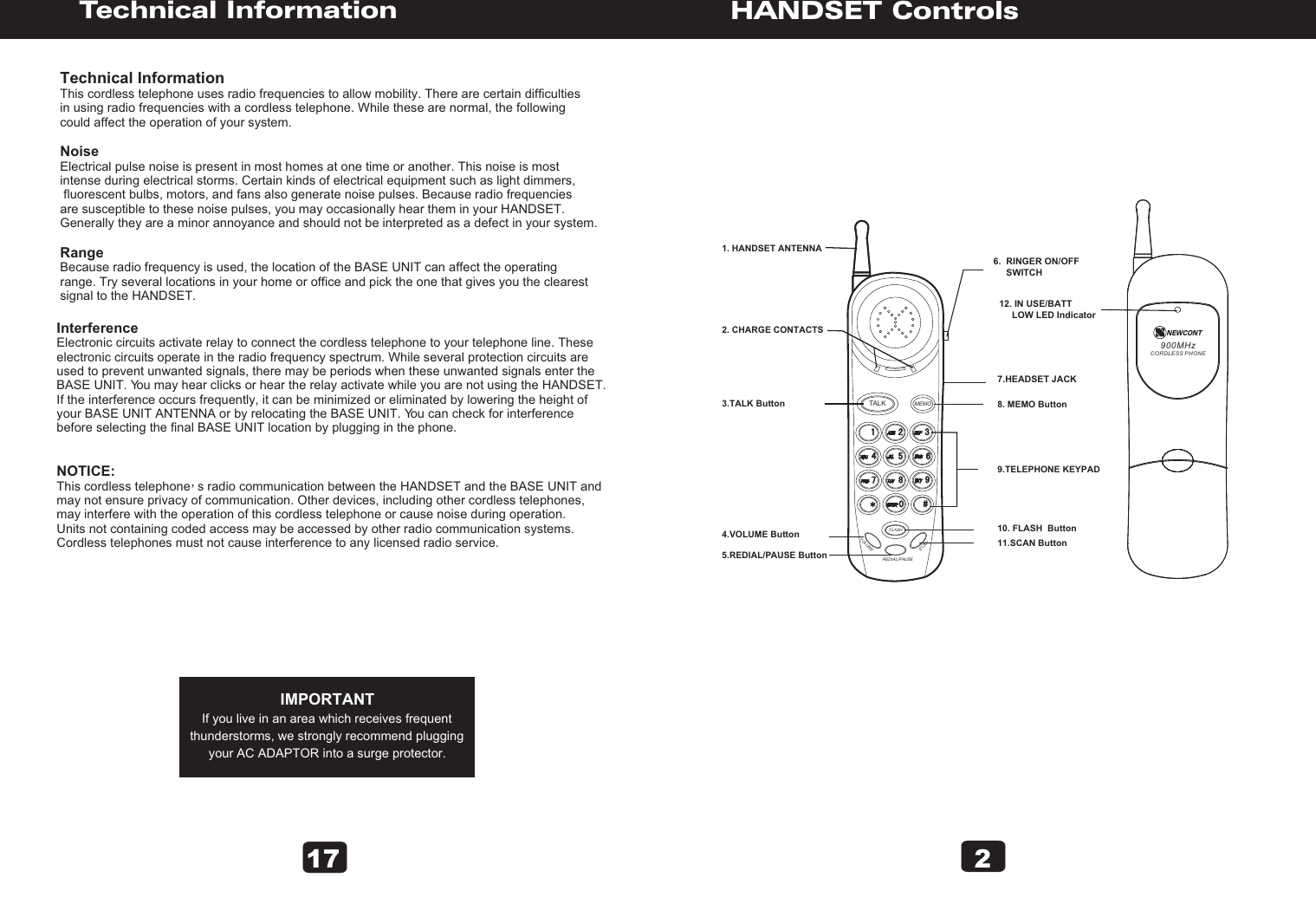 2VOLUMESCANREDIAL/PAUSEFLASHMEMOTALK1. HANDSET ANTENNA3.TALK Button4.VOLUME Button5.REDIAL/PAUSE Button8. MEMO Button11.SCAN Button10. FLASH  Button   2. CHARGE CONTACTS9.TELEPHONE KEYPAD       7.HEADSET JACK12. IN USE/BATT      LOW LED Indicator6.  RINGER ON/OFF     SWITCHHANDSET ControlsTechnical InformationTechnical InformationThis cordless telephone uses radio frequencies to allow mobility. There are certain difficulties in using radio frequencies with a cordless telephone. While these are normal, the following could affect the operation of your system.NoiseElectrical pulse noise is present in most homes at one time or another. This noise is most intense during electrical storms. Certain kinds of electrical equipment such as light dimmers, fluorescent bulbs, motors, and fans also generate noise pulses. Because radio frequencies are susceptible to these noise pulses, you may occasionally hear them in your HANDSET. Generally they are a minor annoyance and should not be interpreted as a defect in your system.RangeBecause radio frequency is used, the location of the BASE UNIT can affect the operating range. Try several locations in your home or office and pick the one that gives you the clearest signal to the HANDSET.InterferenceElectronic circuits activate relay to connect the cordless telephone to your telephone line. These electronic circuits operate in the radio frequency spectrum. While several protection circuits are used to prevent unwanted signals, there may be periods when these unwanted signals enter the BASE UNIT. You may hear clicks or hear the relay activate while you are not using the HANDSET. If the interference occurs frequently, it can be minimized or eliminated by lowering the height of your BASE UNIT ANTENNA or by relocating the BASE UNIT. You can check for interference before selecting the final BASE UNIT location by plugging in the phone.NOTICE:This cordless telephone  s radio communication between the HANDSET and the BASE UNIT and may not ensure privacy of communication. Other devices, including other cordless telephones, may interfere with the operation of this cordless telephone or cause noise during operation. Units not containing coded access may be accessed by other radio communication systems. Cordless telephones must not cause interference to any licensed radio service.IMPORTANTIf you live in an area which receives frequentthunderstorms, we strongly recommend pluggingyour AC ADAPTOR into a surge protector.17900MHzCORDLESS PHONENEWCONT