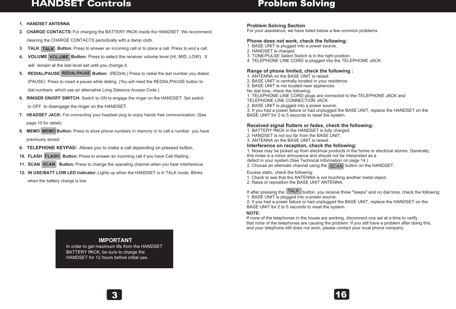 31.   HANDSET ANTENNA2.   CHARGE CONTACTS: For charging the BATTERY PACK inside the HANDSET. We recommend       cleaning the CHARGE CONTACTS periodically with a damp cloth.3.    TALK               Button: Press to answer an incoming call or to place a call. Press to end a call.4.    VOLUME                   Button: Press to select the receiver volume level (HI, MID, LOW).  It        will  remain at the last level set until you change it.5.    REDIAL/PAUSE                           Button:  (REDIAL) Press to redial the last number you dialed.        (PAUSE)  Press to insert a pause while dialing. (You will need the REDIAL/PAUSE button to        dial numbers  which use an alternative Long Distance Access Code.)6.   RINGER ON/OFF SWITCH: Switch to ON to engage the ringer on the HANDSET. Set switch       to OFF  to disengage the ringer on the HANDSET.7.   HEADSET JACK: For connecting your headset plug to enjoy hands free communication. (See       page 10 for detail).8.   MEMO              Button: Press to store phone numbers in memory or to call a number  you have       previously stored. 9.   TELEPHONE KEYPAD:  Allows you to make a call depending on pressed button.10.  FLASH                 Button: Press to answer an incoming call if you have Call Waiting.11.  SCAN                Button: Press to change the operating channel when you hear interference.12.  IN USE/BATT LOW LED Indicator: Lights up when the HANDSET is in TALK mode. Blinks        when the battery charge is low.                           IMPORTANTIn order to get maximum life from the HANDSETBATTERY PACK, be sure to charge theHANDSET for 12 hours before initial use.TALK   REDIAL/PAUSE  MEMOSCANFLASHVOLUME   HANDSET ControlsProblem Solving SectionFor your assistance, we have listed below a few common problems.Phone does not work, check the following:1. BASE UNIT is plugged into a power source.2. HANDSET is charged.3. TONE/PULSE Select Switch is in the right position.4. TELEPHONE LINE CORD is plugged into the TELEPHONE JACK.Range of phone limited, check the following :1. ANTENNA on the BASE UNIT is raised.2. BASE UNIT is centrally located in your residence.3. BASE UNIT is not located near appliances.No dial tone, check the following:1. TELEPHONE LINE CORD plugs are connected to the TELEPHONE JACK and TELEPHONE LINE CONNECTION JACK.2. BASE UNIT is plugged into a power source.3. If you had a power failure or had unplugged the BASE UNIT, replace the HANDSET on the BASE UNIT for 2 to 5 seconds to reset the system.Received signal flutters or fades, check the following:1. BATTERY PACK in the HANDSET is fully charged.2. HANDSET is not too far from the BASE UNIT.3. ANTENNA on the BASE UNIT is raised.Interference on reception, check the following:1. Noise may be picked up from electrical products in the home or electrical storms. Generally, this noise is a minor annoyance and should not be interpreted as a defect in your system.(See Technical Information on page 14.)2. Choose an alternate channel using the               button on the HANDSET.Problem SolvingExcess static, check the following:1. Check to see that the ANTENNA is not touching another metal object.2. Raise or reposition the BASE UNIT ANTENNA.If after pressing the               button, you receive three &quot;beeps&quot; and no dial tone, check the following:1. BASE UNIT is plugged into a power source.2. It you had a power failure or had unplugged the BASE UNIT, replace the HANDSET on the BASE UNIT for 2 to 5 seconds to reset the system.NOTE:If none of the telephones in the house are working, disconnect one set at a time to verify that none of the telephones are causing the problem. If you still have a problem after doing this, and your telephone still does not work, please contact your local phone company.16SCANTALK