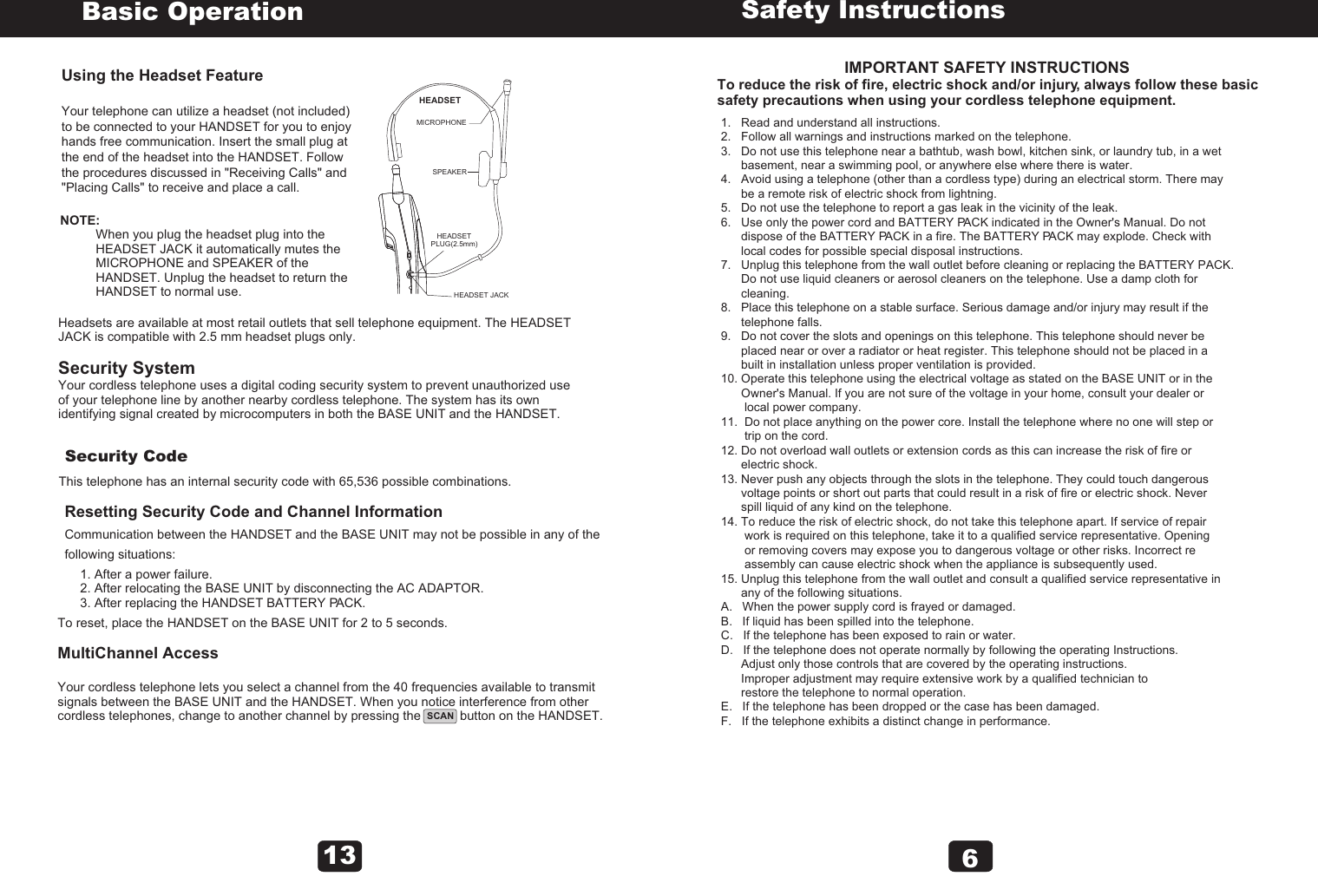                                 IMPORTANT SAFETY INSTRUCTIONSTo reduce the risk of fire, electric shock and/or injury, always follow these basic safety precautions when using your cordless telephone equipment.Safety Instructions1.   Read and understand all instructions.2.   Follow all warnings and instructions marked on the telephone.3.   Do not use this telephone near a bathtub, wash bowl, kitchen sink, or laundry tub, in a wet       basement, near a swimming pool, or anywhere else where there is water.4.   Avoid using a telephone (other than a cordless type) during an electrical storm. There may       be a remote risk of electric shock from lightning.5.   Do not use the telephone to report a gas leak in the vicinity of the leak.6.   Use only the power cord and BATTERY PACK indicated in the Owner&apos;s Manual. Do not       dispose of the BATTERY PACK in a fire. The BATTERY PACK may explode. Check with       local codes for possible special disposal instructions.7.   Unplug this telephone from the wall outlet before cleaning or replacing the BATTERY PACK.       Do not use liquid cleaners or aerosol cleaners on the telephone. Use a damp cloth for       cleaning.8.   Place this telephone on a stable surface. Serious damage and/or injury may result if the       telephone falls.9.   Do not cover the slots and openings on this telephone. This telephone should never be       placed near or over a radiator or heat register. This telephone should not be placed in a       built in installation unless proper ventilation is provided.10. Operate this telephone using the electrical voltage as stated on the BASE UNIT or in the       Owner&apos;s Manual. If you are not sure of the voltage in your home, consult your dealer or       local power company.11.  Do not place anything on the power core. Install the telephone where no one will step or        trip on the cord.12. Do not overload wall outlets or extension cords as this can increase the risk of fire or       electric shock.13. Never push any objects through the slots in the telephone. They could touch dangerous       voltage points or short out parts that could result in a risk of fire or electric shock. Never       spill liquid of any kind on the telephone.14. To reduce the risk of electric shock, do not take this telephone apart. If service of repair       work is required on this telephone, take it to a qualified service representative. Opening        or removing covers may expose you to dangerous voltage or other risks. Incorrect re       assembly can cause electric shock when the appliance is subsequently used.15. Unplug this telephone from the wall outlet and consult a qualified service representative in       any of the following situations.A.   When the power supply cord is frayed or damaged.B.   If liquid has been spilled into the telephone.C.   If the telephone has been exposed to rain or water.D.   If the telephone does not operate normally by following the operating Instructions.      Adjust only those controls that are covered by the operating instructions.       Improper adjustment may require extensive work by a qualified technician to       restore the telephone to normal operation.E.   If the telephone has been dropped or the case has been damaged.F.   If the telephone exhibits a distinct change in performance. 6SCANUsing the Headset FeatureYour telephone can utilize a headset (not included) to be connected to your HANDSET for you to enjoy hands free communication. Insert the small plug at the end of the headset into the HANDSET. Follow the procedures discussed in &quot;Receiving Calls&quot; and &quot;Placing Calls&quot; to receive and place a call.Basic OperationNOTE:          When you plug the headset plug into the           HEADSET JACK it automatically mutes the           MICROPHONE and SPEAKER of the           HANDSET. Unplug the headset to return the           HANDSET to normal use.Headsets are available at most retail outlets that sell telephone equipment. The HEADSET JACK is compatible with 2.5 mm headset plugs only.Security SystemYour cordless telephone uses a digital coding security system to prevent unauthorized use of your telephone line by another nearby cordless telephone. The system has its own identifying signal created by microcomputers in both the BASE UNIT and the HANDSET.Security CodeThis telephone has an internal security code with 65,536 possible combinations.Resetting Security Code and Channel InformationCommunication between the HANDSET and the BASE UNIT may not be possible in any of the following situations:1. After a power failure.2. After relocating the BASE UNIT by disconnecting the AC ADAPTOR.3. After replacing the HANDSET BATTERY PACK.To reset, place the HANDSET on the BASE UNIT for 2 to 5 seconds.MultiChannel AccessYour cordless telephone lets you select a channel from the 40 frequencies available to transmit signals between the BASE UNIT and the HANDSET. When you notice interference from other cordless telephones, change to another channel by pressing the           button on the HANDSET.13HEADSETMICROPHONESPEAKER   HEADSETPLUG(2.5mm)   HEADSET JACK