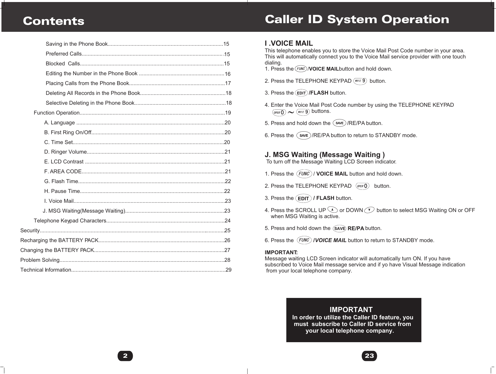 I .VOICE MAILThis telephone enables you to store the Voice Mail Post Code number in your area.This will automatically connect you to the Voice Mail service provider with one touch dialing.1. Press the                              button and hold down.2. Press the TELEPHONE KEYPAD            button.3. Press the          /FLASH button.4. Enter the Voice Mail Post Code number by using the TELEPHONE KEYPAD                                buttons.5. Press and hold down the           /RE/PA button.6. Press the            /RE/PA button to return to STANDBY mode.J. MSG Waiting (Message Waiting ) To turn off the Message Waiting LCD Screen indicator.1. Press the             / VOICE MAIL button and hold down.2. Press the TELEPHONE KEYPAD               button.3. Press the             / FLASH button.4. Press the SCROLL UP         or DOWN         button to select MSG Waiting ON or OFF     when MSG Waiting is active. 5. Press and hold down the                       button.6. Press the             /VOICE MAIL button to return to STANDBY mode.IMPORTANT:Message waiting LCD Screen indicator will automatically turn ON. If you havesubscribed to Voice Mail message service and if yo have Visual Message indication from your local telephone company.                      IMPORTANTIn order to utilize the Caller ID feature, you must  subscribe to Caller ID service from         your local telephone company.Caller ID System Operation23/VOICE MAILSAVESAVESAVESAVERE/PASAVE2Contents                 Saving in the Phone Book.............................................................................15                 Preferred Calls...............................................................................................15                 Blocked  Calls................................................................................................15                 Editing the Number in the Phone Book .........................................................16                 Placing Calls from the Phone Book................................................................17                 Deleting All Records in the Phone Book.........................................................18                 Selective Deleting in the Phone Book.............................................................18         Function Operation.................................................................................................19                A. Language ...................................................................................................20                B. First Ring On/Off.........................................................................................20                C. Time Set.....................................................................................................20                D. Ringer Volume............................................................................................21                E. LCD Contrast .............................................................................................21                F. AREA CODE................................................................................................21                G. Flash Time..................................................................................................22                H. Pause Time.................................................................................................22                I. Voice Mail.....................................................................................................23               J. MSG Waiting(Message Waiting)...................................................................23         Telephone Keypad Characters...............................................................................24Security............................................................................................................................25Recharging the BATTERY PACK....................................................................................26Changing the BATTERY PACK.......................................................................................27Problem Solving..............................................................................................................28Technical Information.......................................................................................................29 